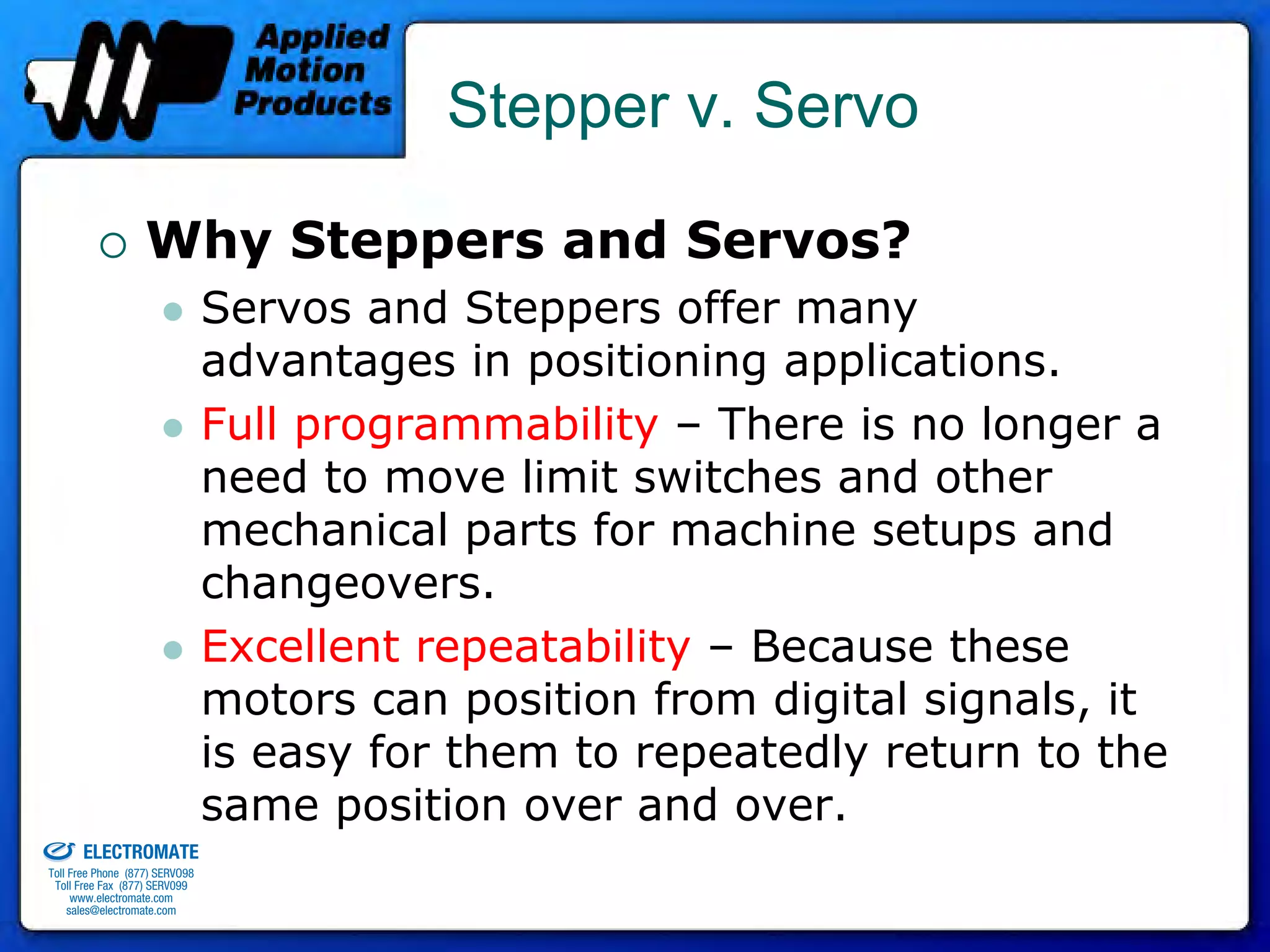 Stepper v. Servo

                                 Why Steppers and Servos?
                                              Servos and Steppers offer many
                                              advantages in positioning applications.
                                              Full programmability – There is no longer a
                                              need to move limit switches and other
                                              mechanical parts for machine setups and
                                              changeovers.
                                              Excellent repeatability – Because these
                                              motors can position from digital signals, it
                                              is easy for them to repeatedly return to the
old & Serviced By:
                                              same position over and over.
                     ELECTROMATE
              Toll Free Phone (877) SERVO98
               Toll Free Fax (877) SERV099
                    www.electromate.com
                   sales@electromate.com
 