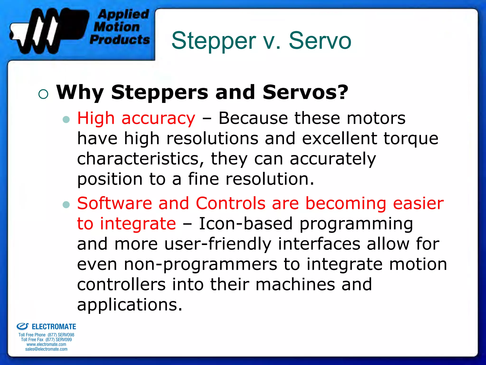 Stepper v. Servo

                                 Why Steppers and Servos?
                                              High accuracy – Because these motors
                                              have high resolutions and excellent torque
                                              characteristics, they can accurately
                                              position to a fine resolution.
                                              Software and Controls are becoming easier
                                              to integrate – Icon-based programming
                                              and more user-friendly interfaces allow for
                                              even non-programmers to integrate motion
                                              controllers into their machines and
old & Serviced By:
                                              applications.
                     ELECTROMATE
              Toll Free Phone (877) SERVO98
               Toll Free Fax (877) SERV099
                    www.electromate.com
                   sales@electromate.com
 