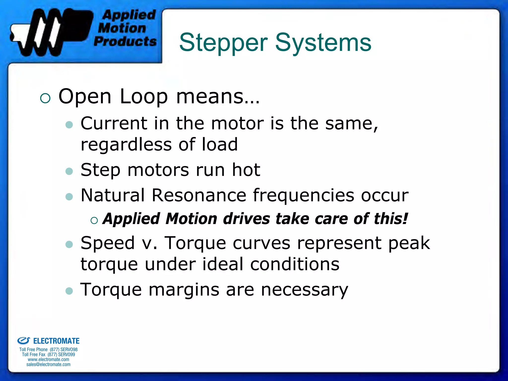 Stepper Systems

                                 Open Loop means…
                                              Current in the motor is the same,
                                              regardless of load
                                              Step motors run hot
                                              Natural Resonance frequencies occur
                                                Applied Motion drives take care of this!
                                              Speed v. Torque curves represent peak
                                              torque under ideal conditions
                                              Torque margins are necessary

old & Serviced By:


                     ELECTROMATE
              Toll Free Phone (877) SERVO98
               Toll Free Fax (877) SERV099
                    www.electromate.com
                   sales@electromate.com
 