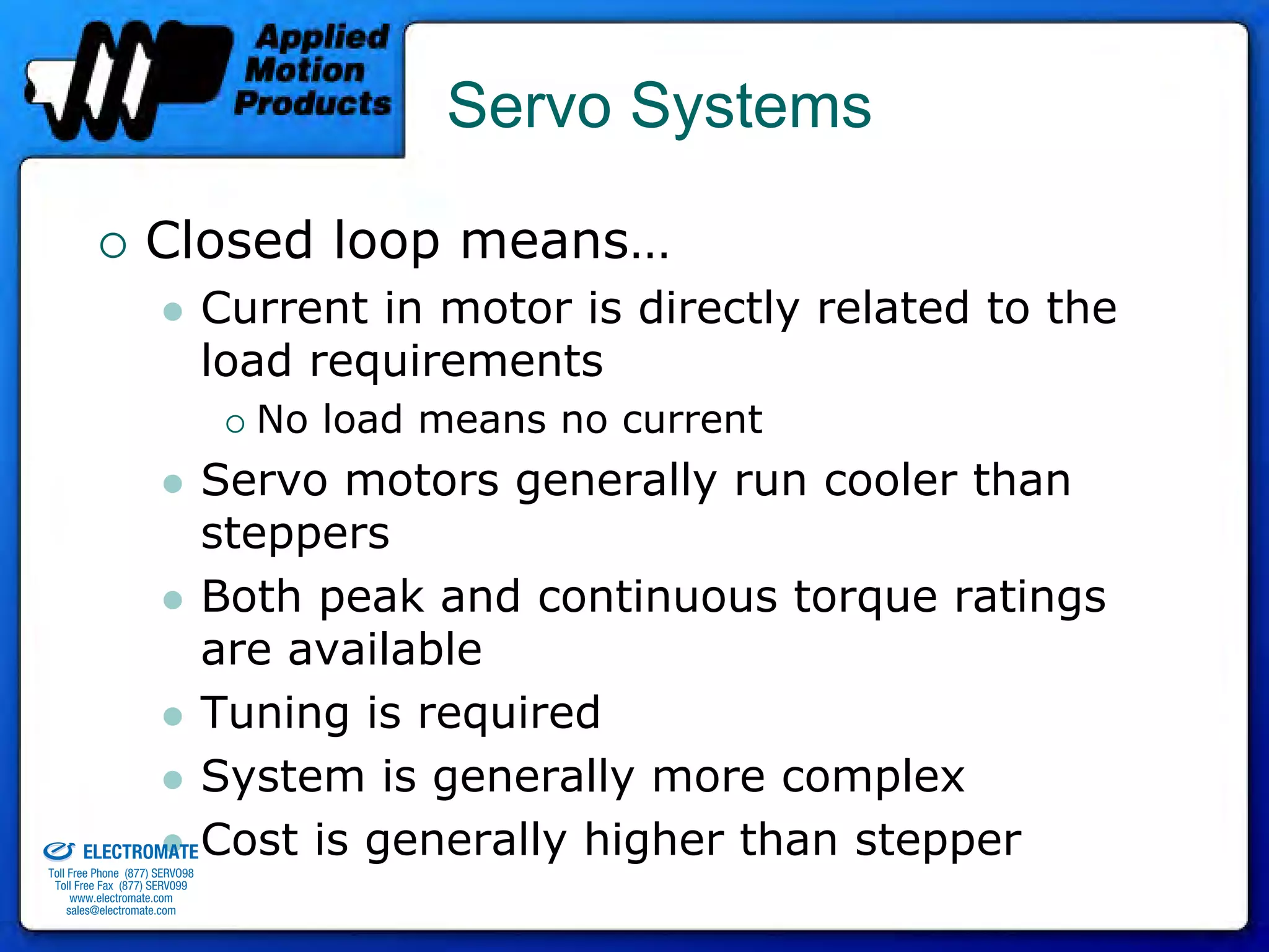 Servo Systems

                                 Closed loop means…
                                              Current in motor is directly related to the
                                              load requirements
                                                No load means no current
                                 Servo motors generally run cooler than
                                 steppers
                                 Both peak and continuous torque ratings
                                 are available
                                 Tuning is required
                                 System is generally more complex
                     ELECTROMATE Cost is generally higher than stepper
old & Serviced By:




              Toll Free Phone (877) SERVO98
               Toll Free Fax (877) SERV099
                    www.electromate.com
                   sales@electromate.com
 