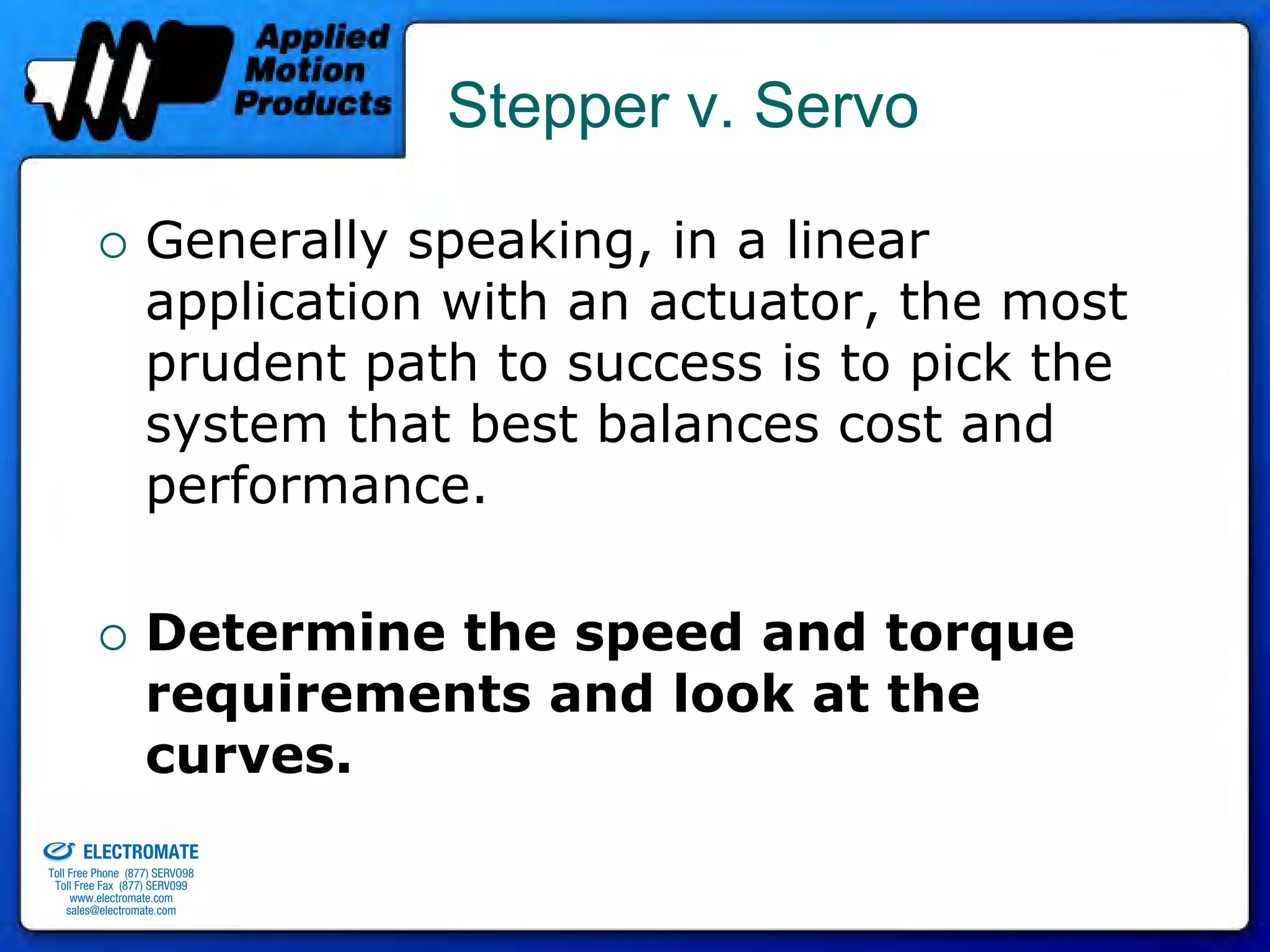 Stepper v. Servo

                                 Generally speaking, in a linear
                                 application with an actuator, the most
                                 prudent path to success is to pick the
                                 system that best balances cost and
                                 performance.

                                 Determine the speed and torque
                                 requirements and look at the
                                 curves.
old & Serviced By:


                     ELECTROMATE
              Toll Free Phone (877) SERVO98
               Toll Free Fax (877) SERV099
                    www.electromate.com
                   sales@electromate.com
 