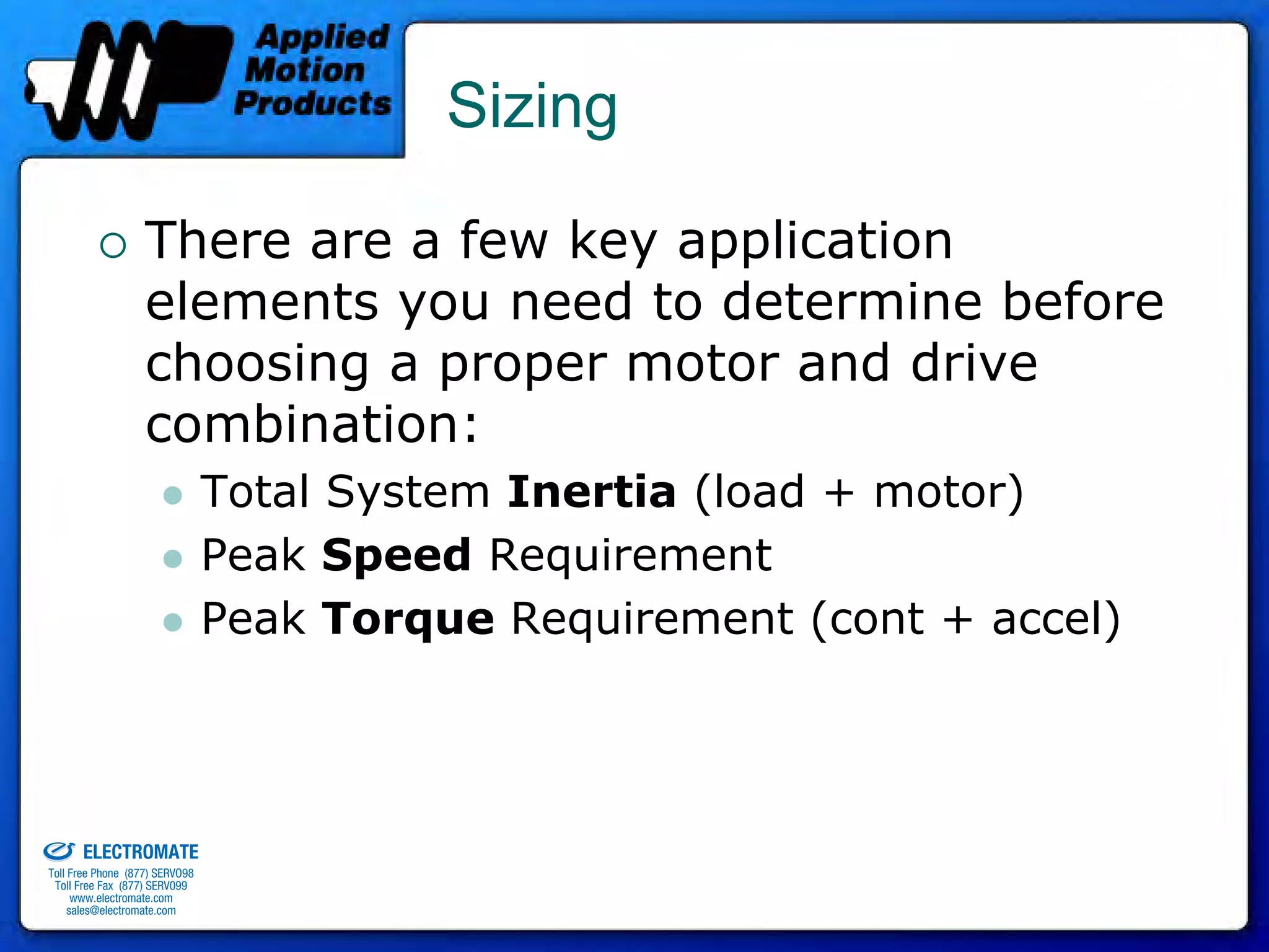 Sizing

                                 There are a few key application
                                 elements you need to determine before
                                 choosing a proper motor and drive
                                 combination:
                                              Total System Inertia (load + motor)
                                              Peak Speed Requirement
                                              Peak Torque Requirement (cont + accel)



old & Serviced By:


                     ELECTROMATE
              Toll Free Phone (877) SERVO98
               Toll Free Fax (877) SERV099
                    www.electromate.com
                   sales@electromate.com
 