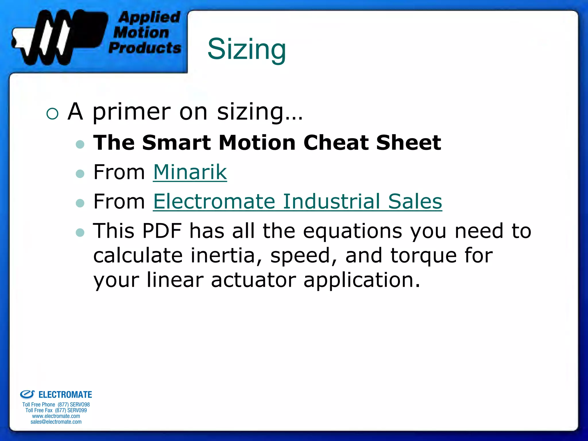 Sizing

                                 A primer on sizing…
                                              The Smart Motion Cheat Sheet
                                              From Minarik
                                              From Electromate Industrial Sales
                                              This PDF has all the equations you need to
                                              calculate inertia, speed, and torque for
                                              your linear actuator application.



old & Serviced By:


                     ELECTROMATE
              Toll Free Phone (877) SERVO98
               Toll Free Fax (877) SERV099
                    www.electromate.com
                   sales@electromate.com
 