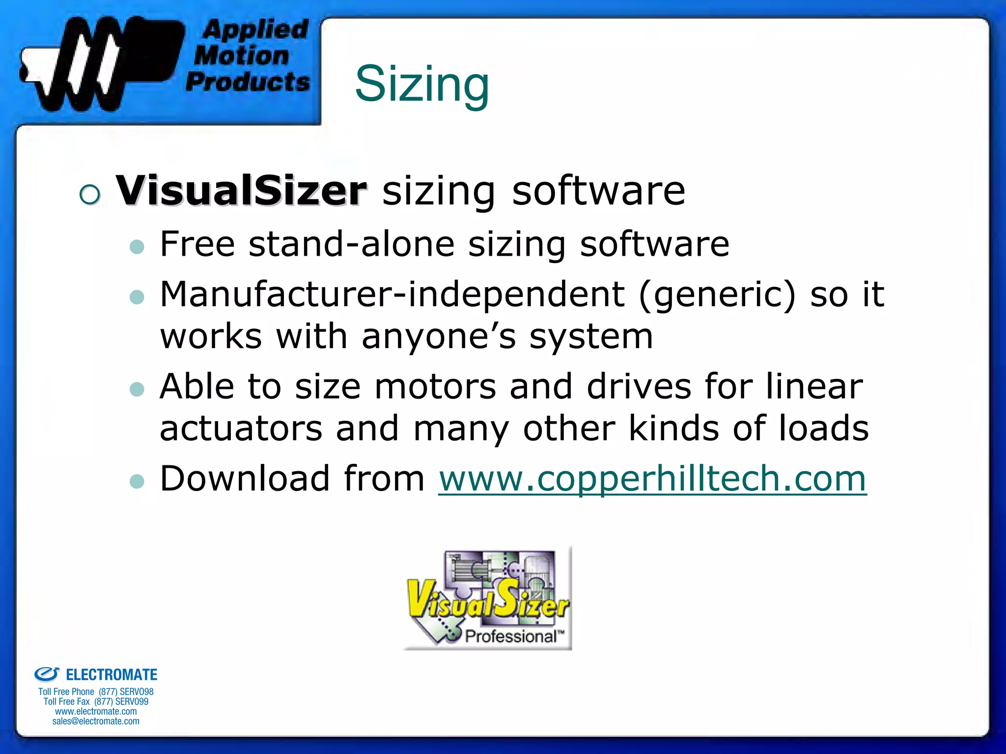 Sizing

                                 VisualSizer sizing software
                                              Free stand-alone sizing software
                                              Manufacturer-independent (generic) so it
                                              works with anyone’s system
                                              Able to size motors and drives for linear
                                              actuators and many other kinds of loads
                                              Download from www.copperhilltech.com



old & Serviced By:


                     ELECTROMATE
              Toll Free Phone (877) SERVO98
               Toll Free Fax (877) SERV099
                    www.electromate.com
                   sales@electromate.com
 