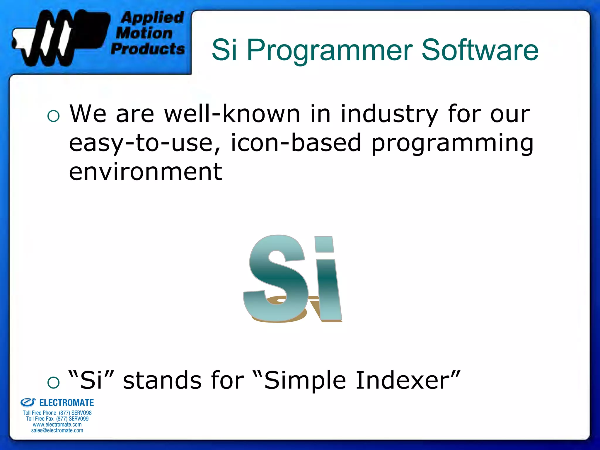 Si Programmer Software

                                 We are well-known in industry for our
                                 easy-to-use, icon-based programming
                                 environment




old & Serviced By:
                                 “Si” stands for “Simple Indexer”
                     ELECTROMATE
              Toll Free Phone (877) SERVO98
               Toll Free Fax (877) SERV099
                    www.electromate.com
                   sales@electromate.com
 