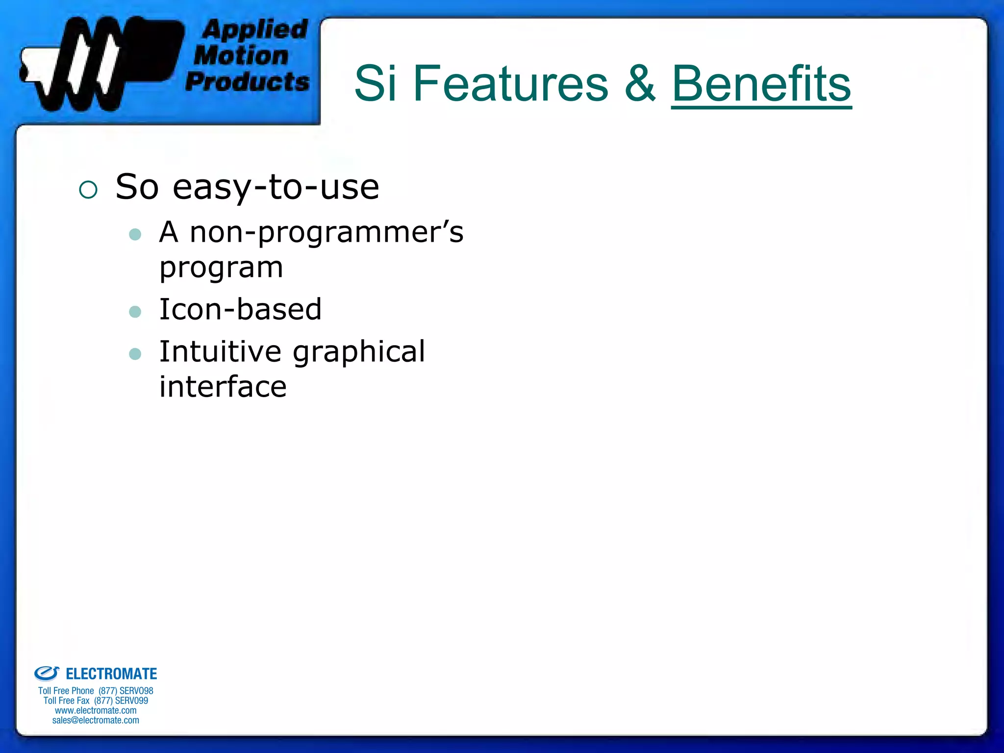 Si Features & Benefits
                                 So easy-to-use
                                              A non-programmer’s
                                              program
                                              Icon-based
                                              Intuitive graphical
                                              interface




old & Serviced By:


                     ELECTROMATE
              Toll Free Phone (877) SERVO98
               Toll Free Fax (877) SERV099
                    www.electromate.com
                   sales@electromate.com
 