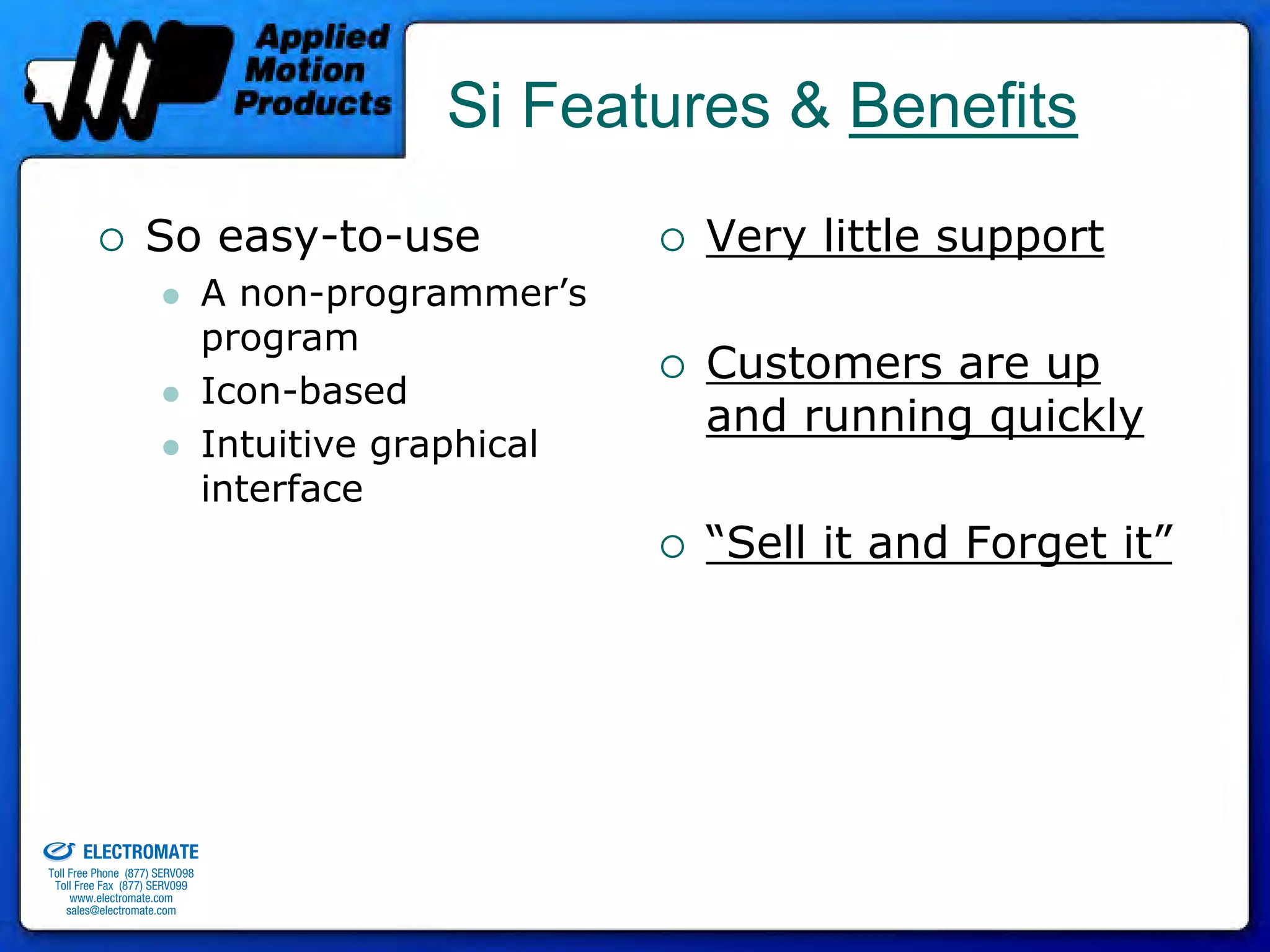 Si Features & Benefits
                                 So easy-to-use                     Very little support
                                              A non-programmer’s
                                              program
                                                                    Customers are up
                                              Icon-based
                                                                    and running quickly
                                              Intuitive graphical
                                              interface
                                                                    “Sell it and Forget it”




old & Serviced By:


                     ELECTROMATE
              Toll Free Phone (877) SERVO98
               Toll Free Fax (877) SERV099
                    www.electromate.com
                   sales@electromate.com
 