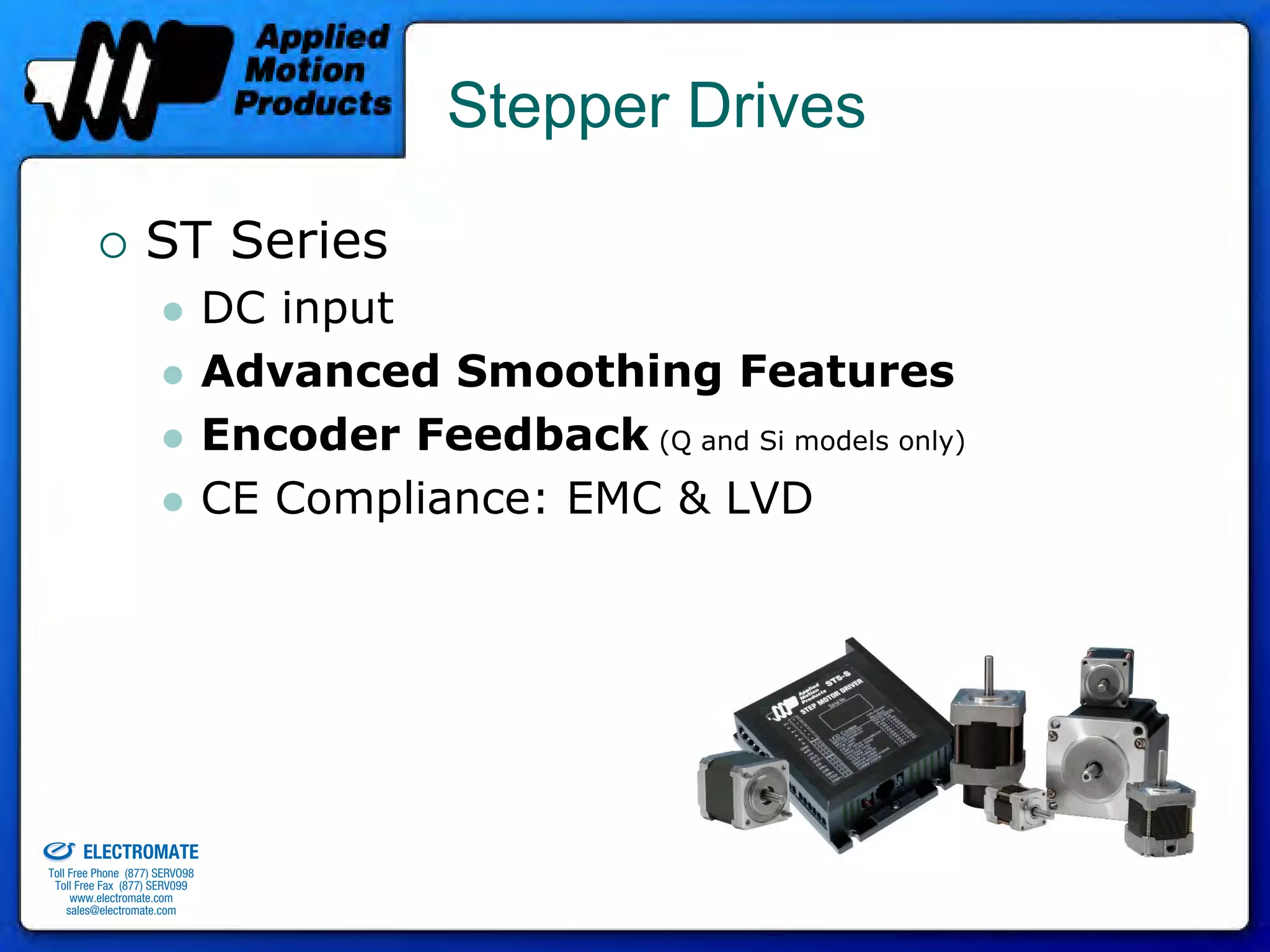 Stepper Drives

                                 ST Series
                                              DC input
                                              Advanced Smoothing Features
                                              Encoder Feedback (Q and Si models only)
                                              CE Compliance: EMC & LVD




old & Serviced By:


                     ELECTROMATE
              Toll Free Phone (877) SERVO98
               Toll Free Fax (877) SERV099
                    www.electromate.com
                   sales@electromate.com
 