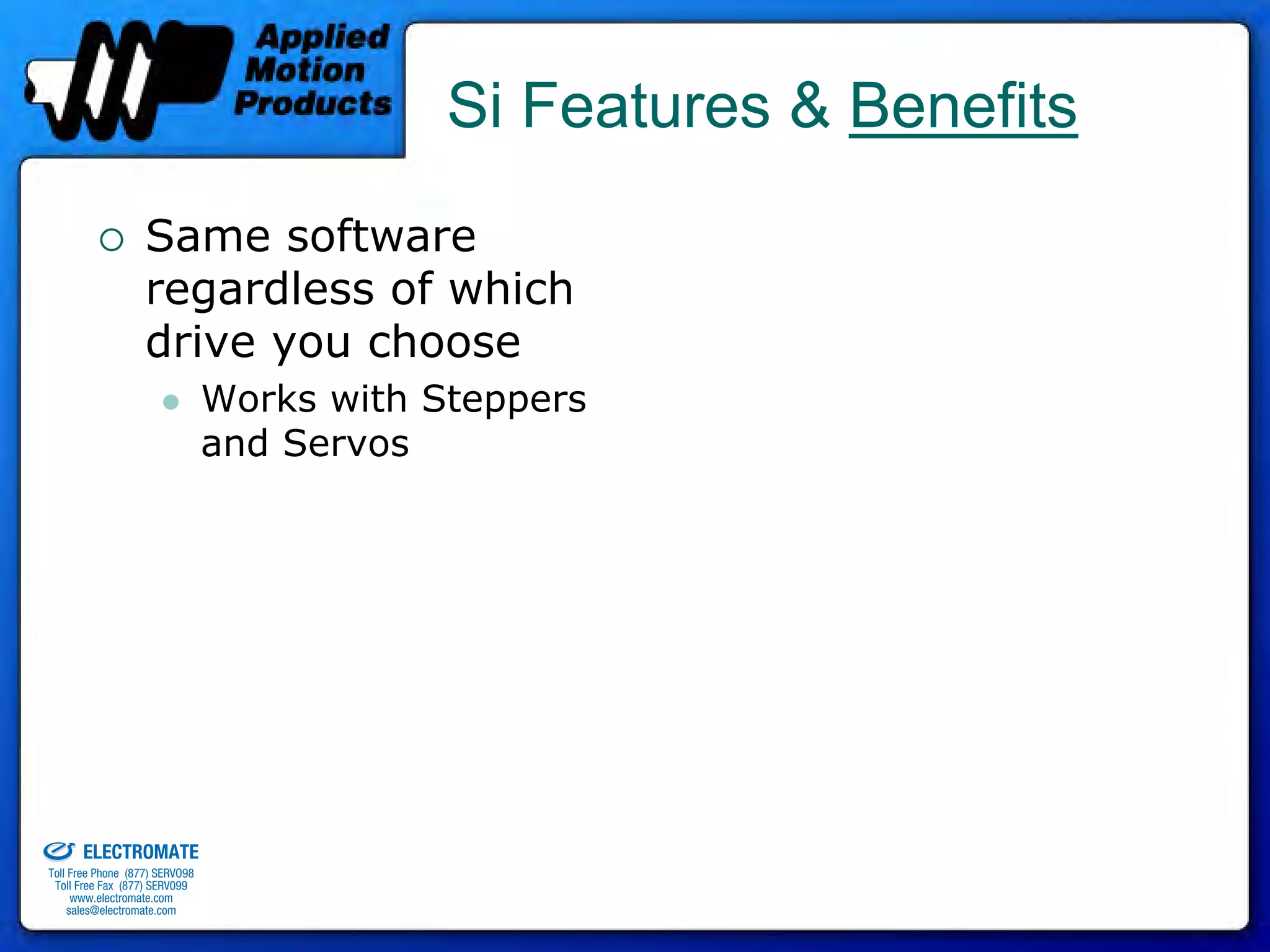 Si Features & Benefits
                                 Same software
                                 regardless of which
                                 drive you choose
                                              Works with Steppers
                                              and Servos




old & Serviced By:


                     ELECTROMATE
              Toll Free Phone (877) SERVO98
               Toll Free Fax (877) SERV099
                    www.electromate.com
                   sales@electromate.com
 