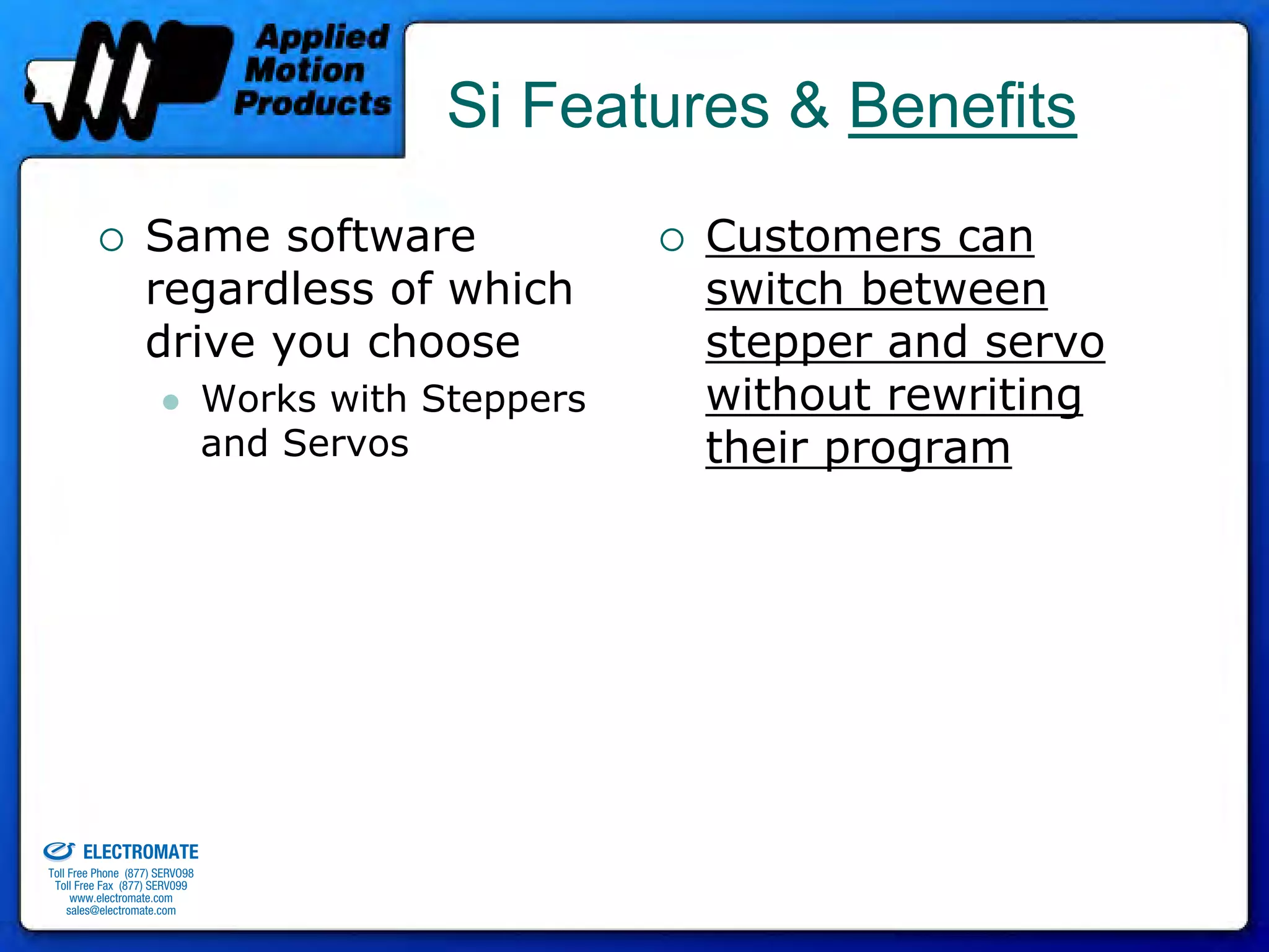 Si Features & Benefits
                                 Same software                      Customers can
                                 regardless of which                switch between
                                 drive you choose                   stepper and servo
                                              Works with Steppers   without rewriting
                                              and Servos            their program




old & Serviced By:


                     ELECTROMATE
              Toll Free Phone (877) SERVO98
               Toll Free Fax (877) SERV099
                    www.electromate.com
                   sales@electromate.com
 