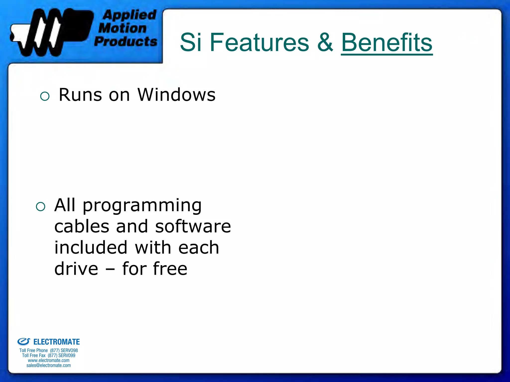 Si Features & Benefits
                                 Runs on Windows




                               All programming
                               cables and software
                               included with each
                               drive – for free


old & Serviced By:


                     ELECTROMATE
              Toll Free Phone (877) SERVO98
               Toll Free Fax (877) SERV099
                    www.electromate.com
                   sales@electromate.com
 