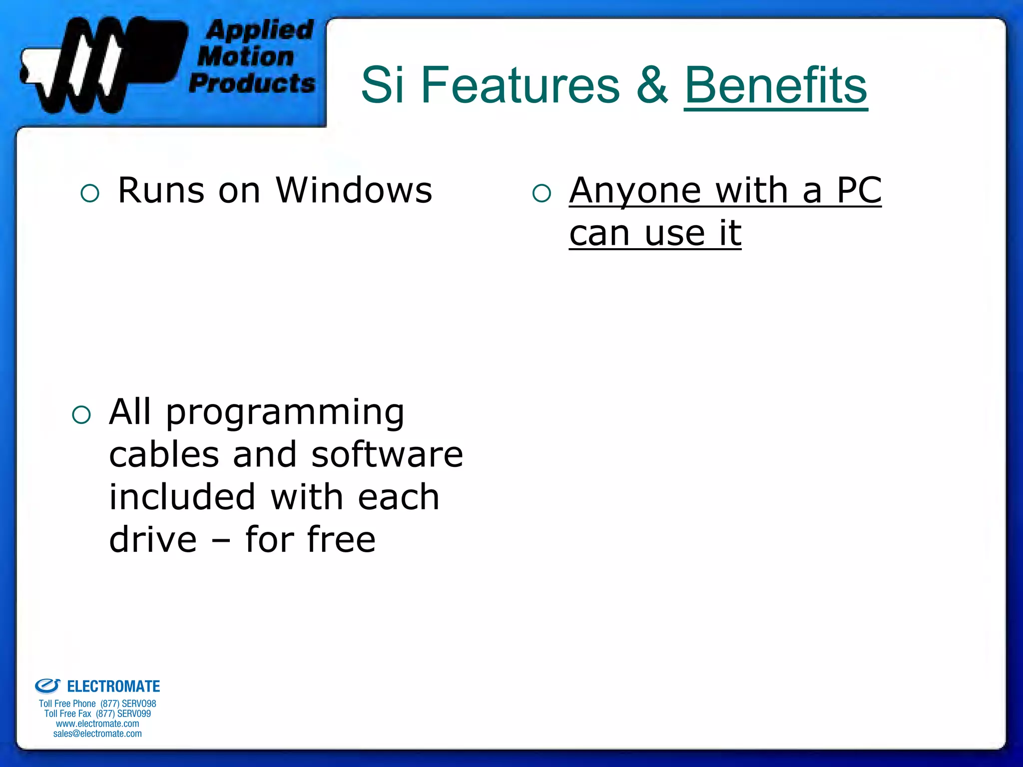 Si Features & Benefits
                                 Runs on Windows       Anyone with a PC
                                                       can use it




                               All programming
                               cables and software
                               included with each
                               drive – for free


old & Serviced By:


                     ELECTROMATE
              Toll Free Phone (877) SERVO98
               Toll Free Fax (877) SERV099
                    www.electromate.com
                   sales@electromate.com
 