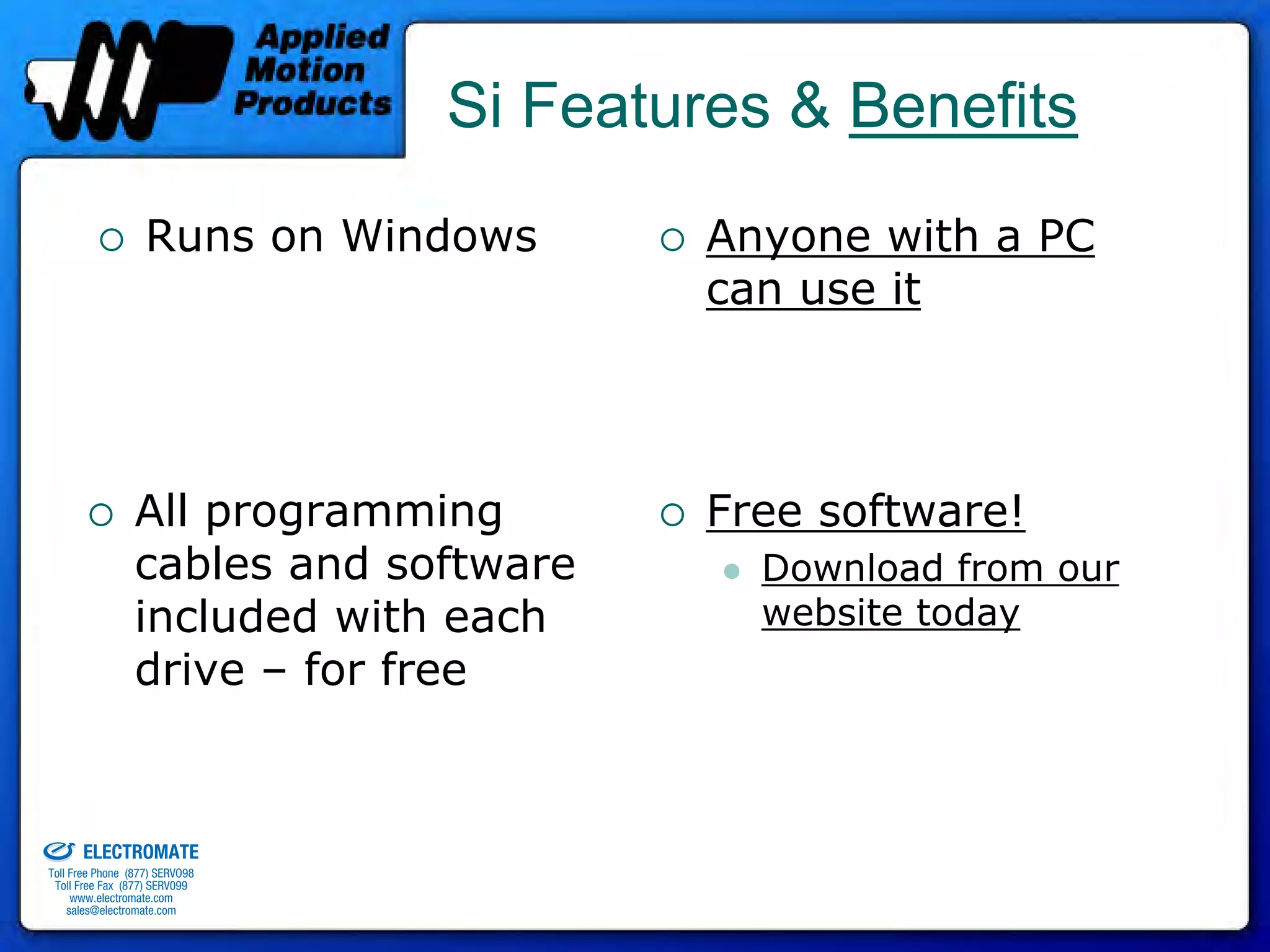 Si Features & Benefits
                                 Runs on Windows       Anyone with a PC
                                                       can use it




                               All programming         Free software!
                               cables and software       Download from our
                               included with each        website today
                               drive – for free


old & Serviced By:


                     ELECTROMATE
              Toll Free Phone (877) SERVO98
               Toll Free Fax (877) SERV099
                    www.electromate.com
                   sales@electromate.com
 