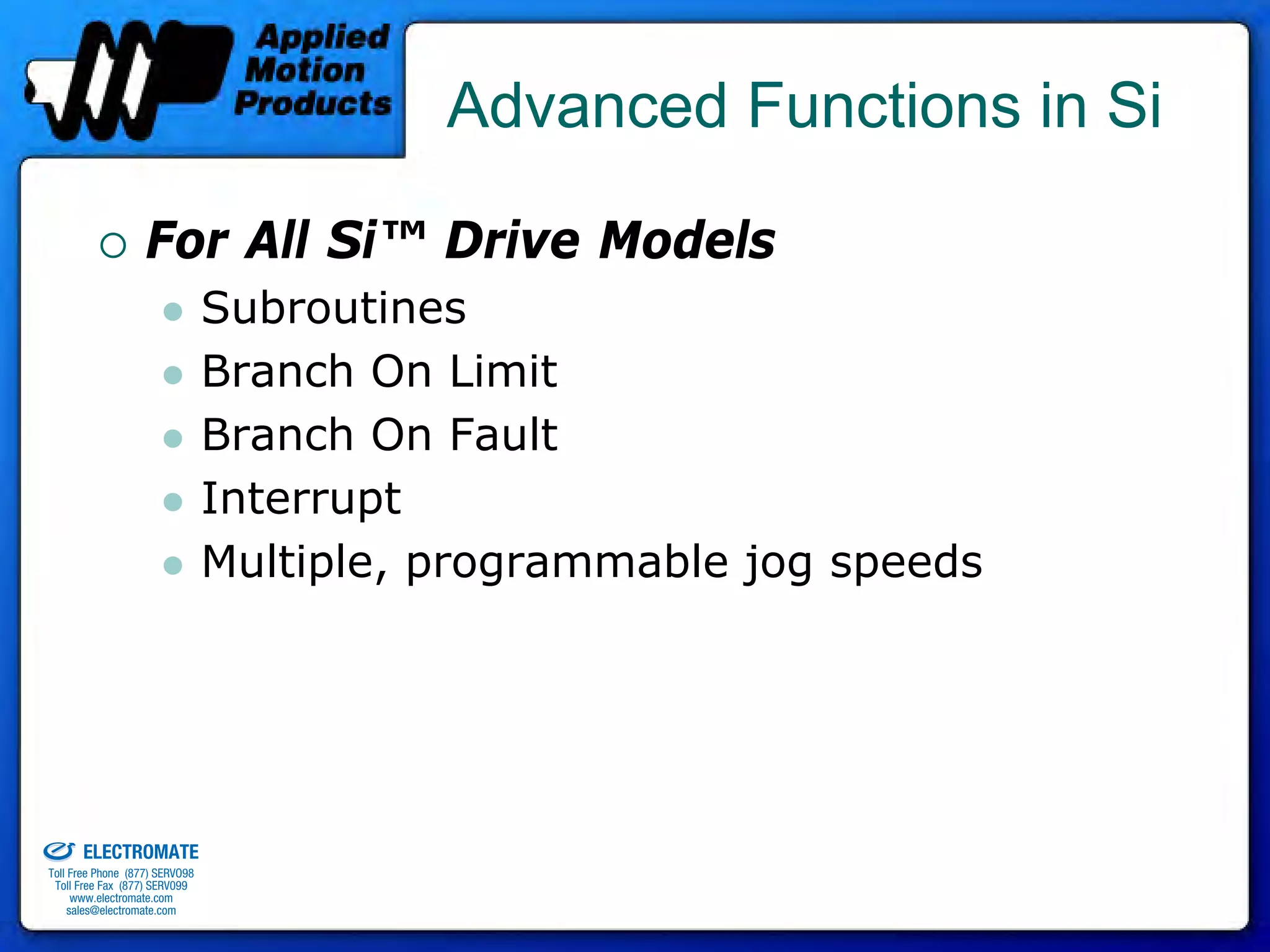 Advanced Functions in Si

                                 For All Si™ Drive Models
                                              Subroutines
                                              Branch On Limit
                                              Branch On Fault
                                              Interrupt
                                              Multiple, programmable jog speeds




old & Serviced By:


                     ELECTROMATE
              Toll Free Phone (877) SERVO98
               Toll Free Fax (877) SERV099
                    www.electromate.com
                   sales@electromate.com
 