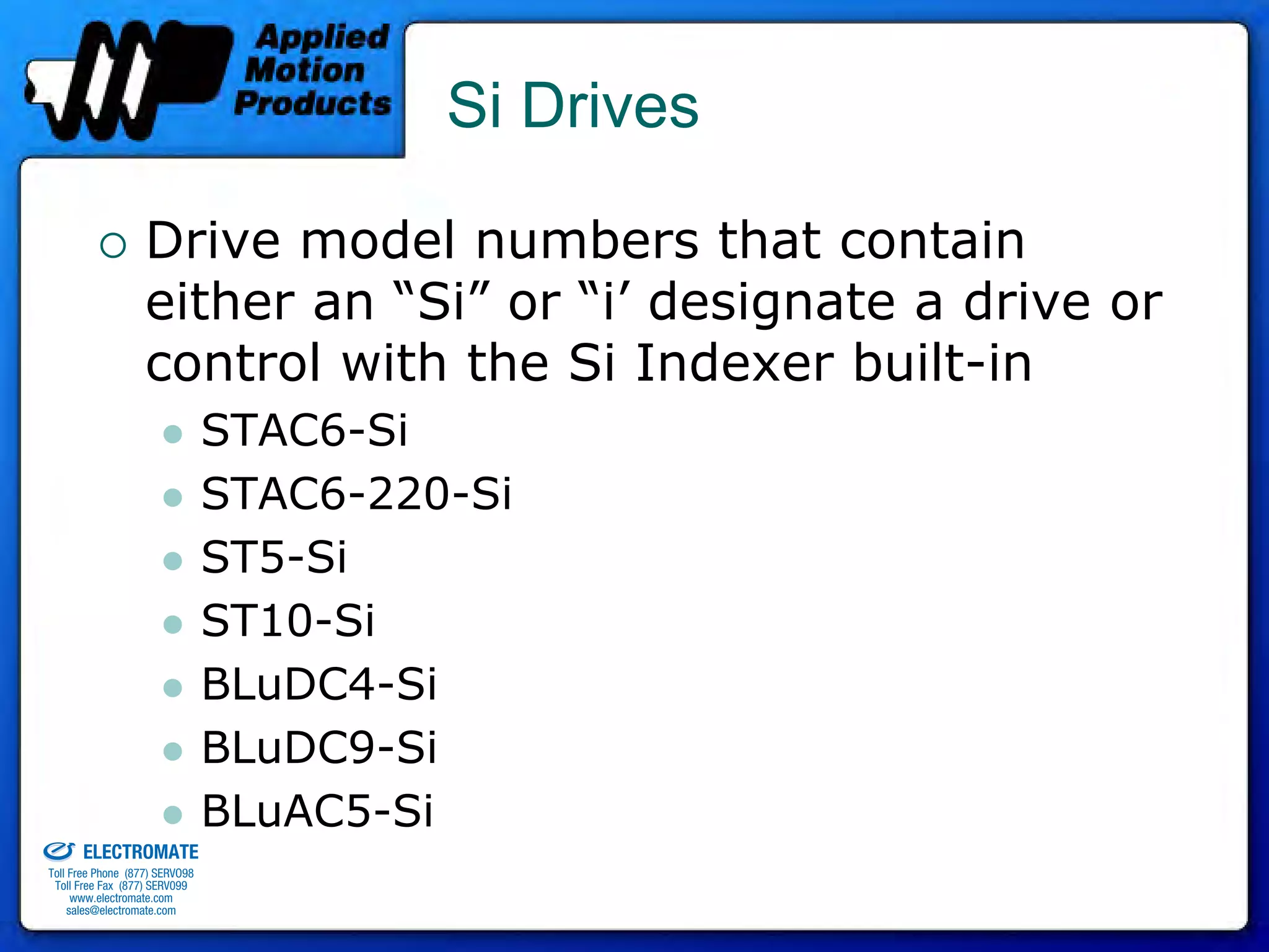 Si Drives

                                 Drive model numbers that contain
                                 either an “Si” or “i’ designate a drive or
                                 control with the Si Indexer built-in
                                              STAC6-Si
                                              STAC6-220-Si
                                              ST5-Si
                                              ST10-Si
                                              BLuDC4-Si
                                              BLuDC9-Si
old & Serviced By:                            BLuAC5-Si
                     ELECTROMATE
              Toll Free Phone (877) SERVO98
               Toll Free Fax (877) SERV099
                    www.electromate.com
                   sales@electromate.com
 