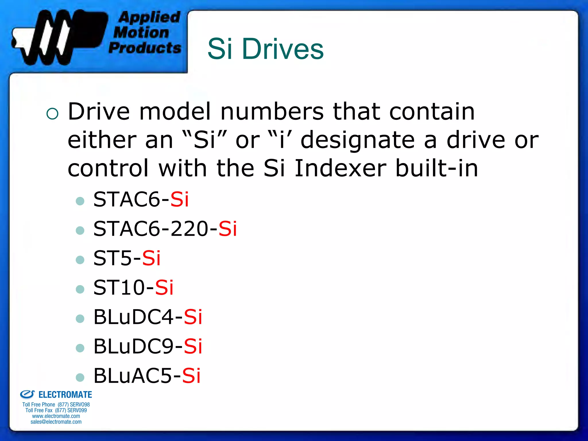 Si Drives

                                 Drive model numbers that contain
                                 either an “Si” or “i’ designate a drive or
                                 control with the Si Indexer built-in
                                              STAC6-Si
                                              STAC6-220-Si
                                              ST5-Si
                                              ST10-Si
                                              BLuDC4-Si
                                              BLuDC9-Si
old & Serviced By:                            BLuAC5-Si
                     ELECTROMATE
              Toll Free Phone (877) SERVO98
               Toll Free Fax (877) SERV099
                    www.electromate.com
                   sales@electromate.com
 