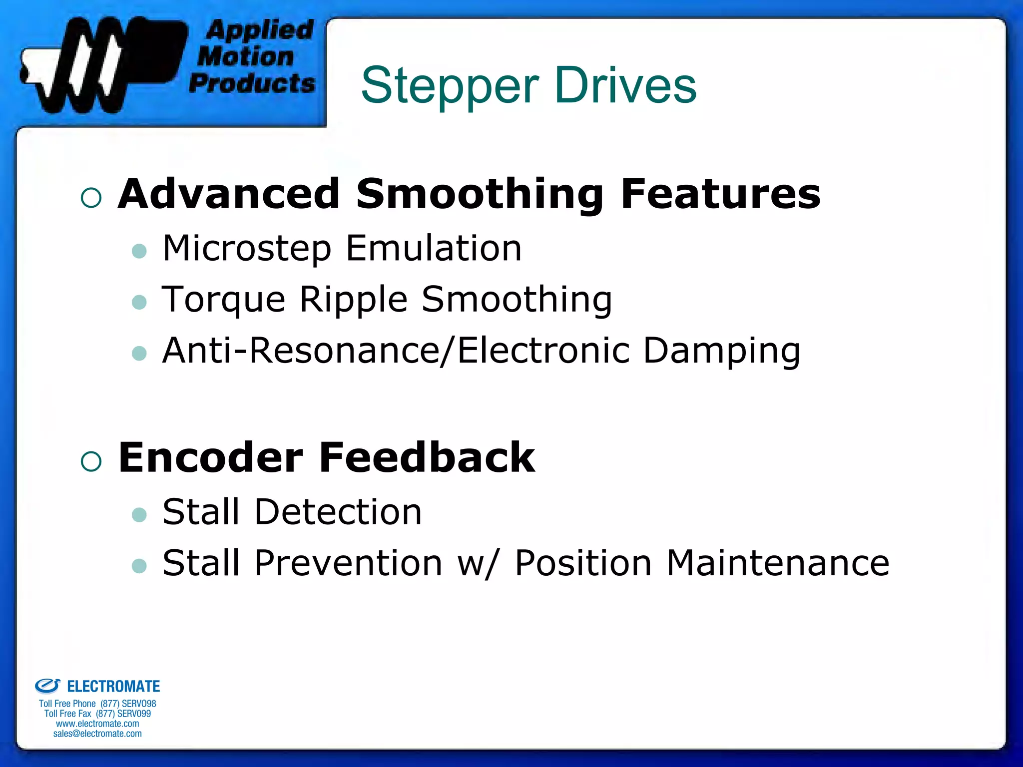 Stepper Drives

                                 Advanced Smoothing Features
                                              Microstep Emulation
                                              Torque Ripple Smoothing
                                              Anti-Resonance/Electronic Damping


                                 Encoder Feedback
                                              Stall Detection
                                              Stall Prevention w/ Position Maintenance

old & Serviced By:


                     ELECTROMATE
              Toll Free Phone (877) SERVO98
               Toll Free Fax (877) SERV099
                    www.electromate.com
                   sales@electromate.com
 