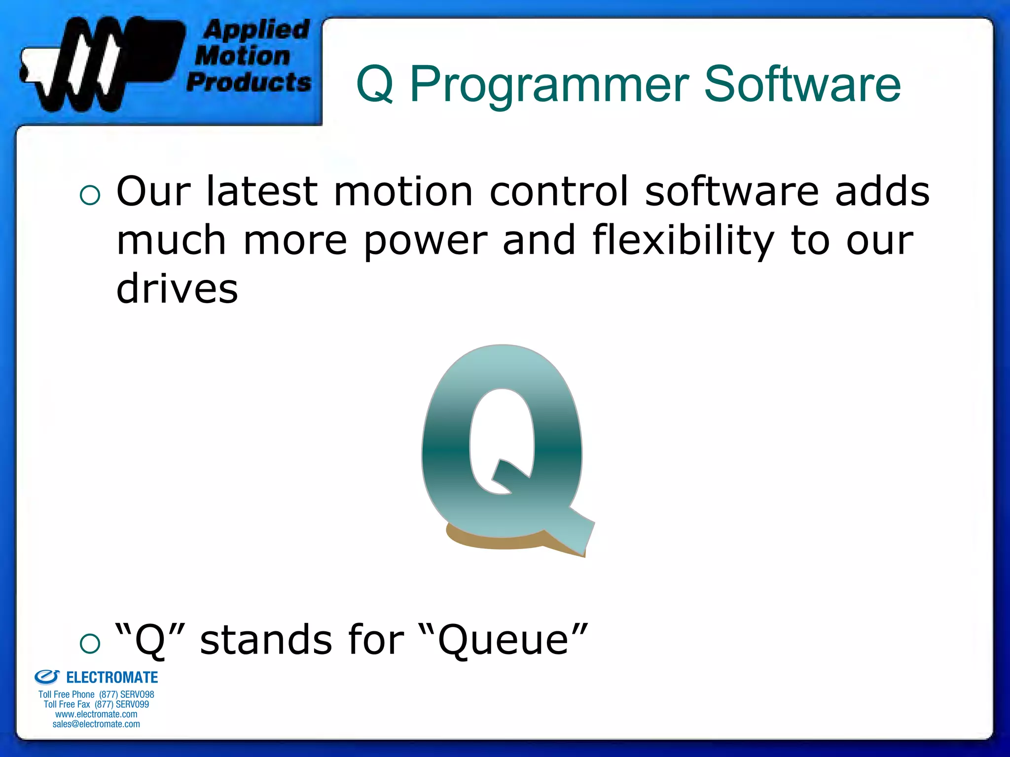 Q Programmer Software

                                 Our latest motion control software adds
                                 much more power and flexibility to our
                                 drives




old & Serviced By:
                                 “Q” stands for “Queue”
                     ELECTROMATE
              Toll Free Phone (877) SERVO98
               Toll Free Fax (877) SERV099
                    www.electromate.com
                   sales@electromate.com
 