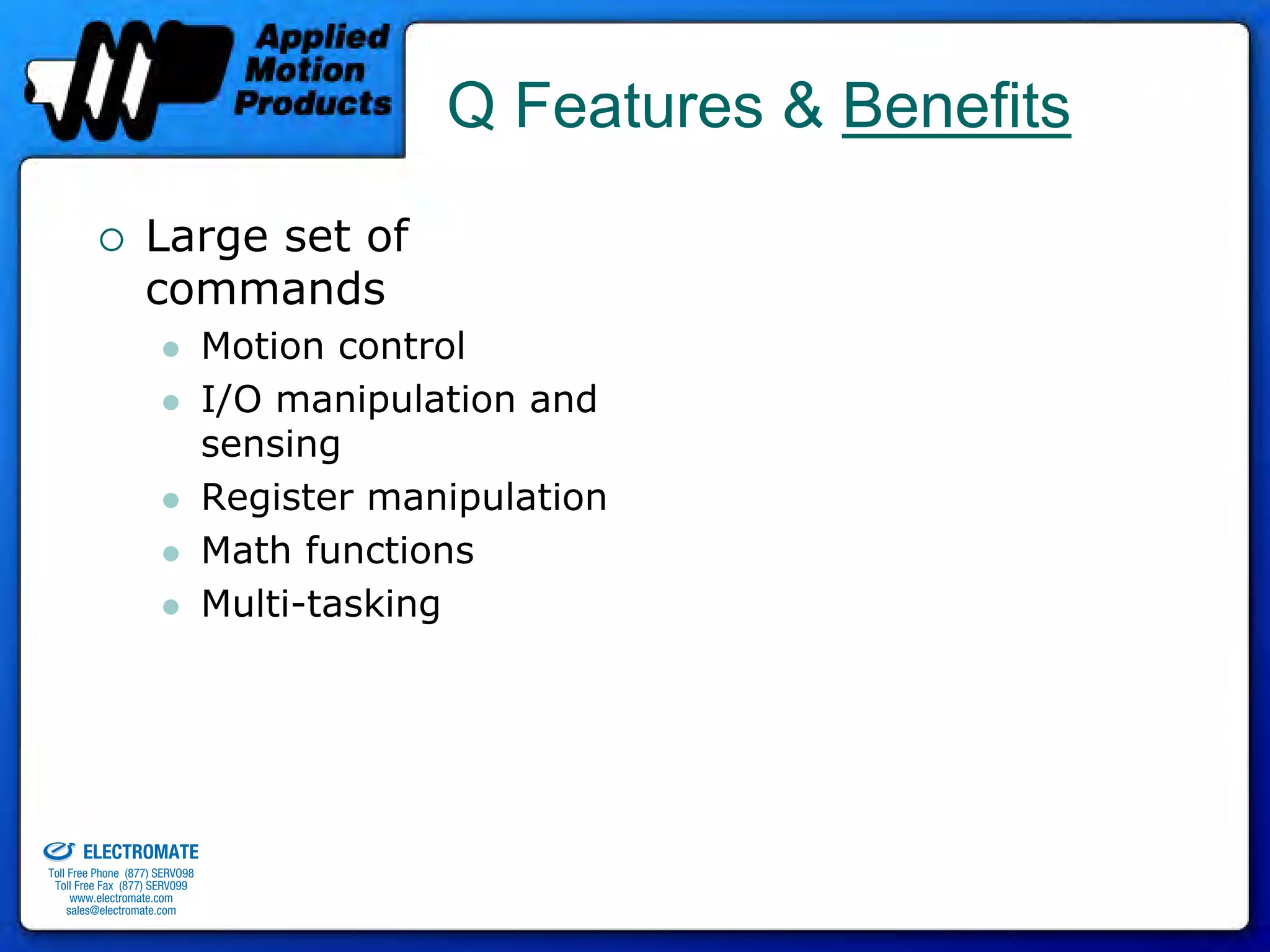 Q Features & Benefits
                                 Large set of
                                 commands
                                              Motion control
                                              I/O manipulation and
                                              sensing
                                              Register manipulation
                                              Math functions
                                              Multi-tasking




old & Serviced By:


                     ELECTROMATE
              Toll Free Phone (877) SERVO98
               Toll Free Fax (877) SERV099
                    www.electromate.com
                   sales@electromate.com
 