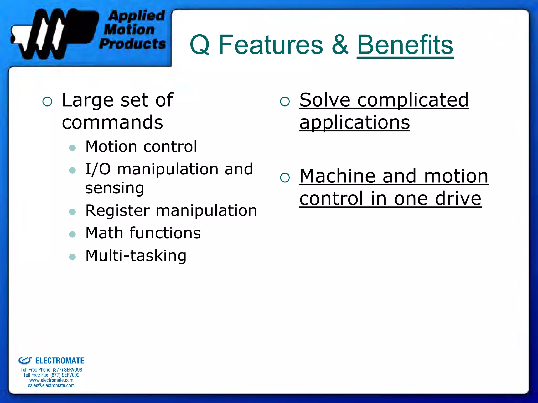 Q Features & Benefits
                                 Large set of                         Solve complicated
                                 commands                             applications
                                              Motion control
                                              I/O manipulation and
                                                                      Machine and motion
                                              sensing
                                                                      control in one drive
                                              Register manipulation
                                              Math functions
                                              Multi-tasking




old & Serviced By:


                     ELECTROMATE
              Toll Free Phone (877) SERVO98
               Toll Free Fax (877) SERV099
                    www.electromate.com
                   sales@electromate.com
 