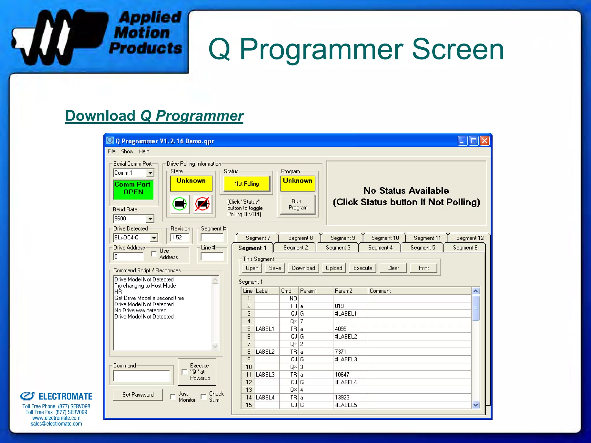 Q Programmer Screen

                                Download Q Programmer




old & Serviced By:


                     ELECTROMATE
              Toll Free Phone (877) SERVO98
               Toll Free Fax (877) SERV099
                    www.electromate.com
                   sales@electromate.com
 