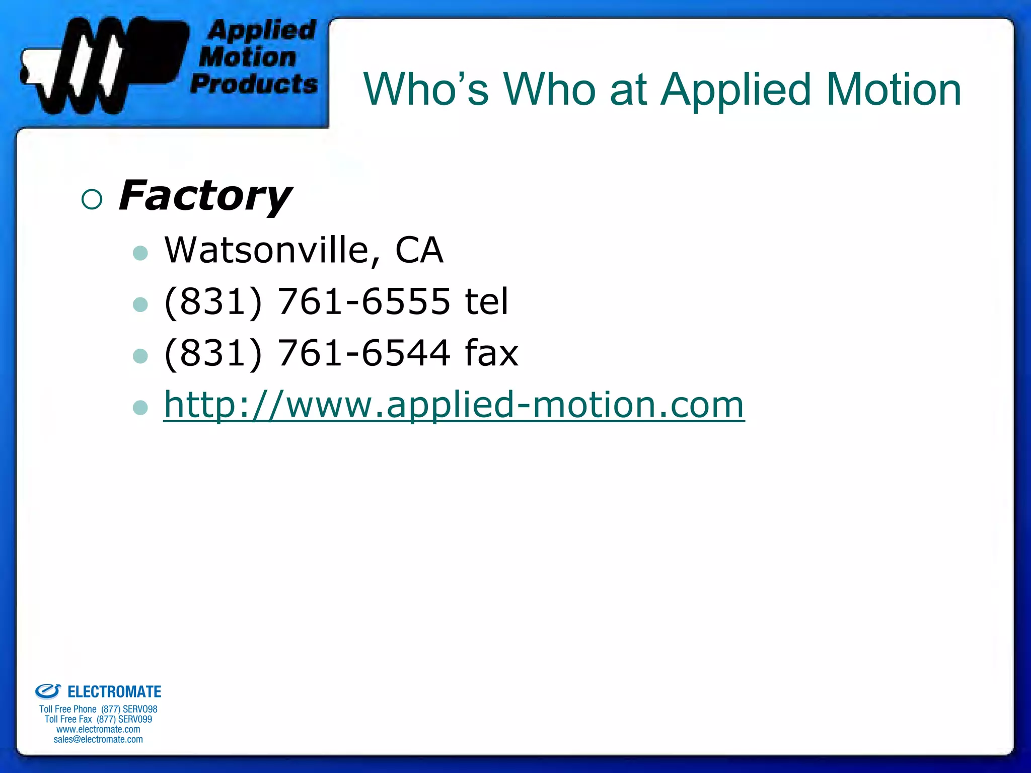 Who’s Who at Applied Motion

                                 Factory
                                              Watsonville, CA
                                              (831) 761-6555 tel
                                              (831) 761-6544 fax
                                              http://www.applied-motion.com




old & Serviced By:


                     ELECTROMATE
              Toll Free Phone (877) SERVO98
               Toll Free Fax (877) SERV099
                    www.electromate.com
                   sales@electromate.com
 