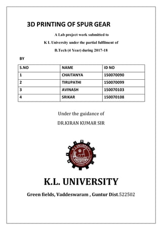 3D PRINTING OF SPUR GEAR
A Lab project work submitted to
K L University under the partial fulfilment of
B.Tech (4 Year) during 2017-18
BY
S.NO NAME ID NO
1 CHAITANYA 150070090
2 TIRUPATHI 150070099
3 AVINASH 150070103
4 SRIKAR 150070108
Under the guidance of
DR.KIRAN KUMAR SIR
K.L. UNIVERSITY
Green fields, Vaddeswaram , Guntur Dist.522502
 