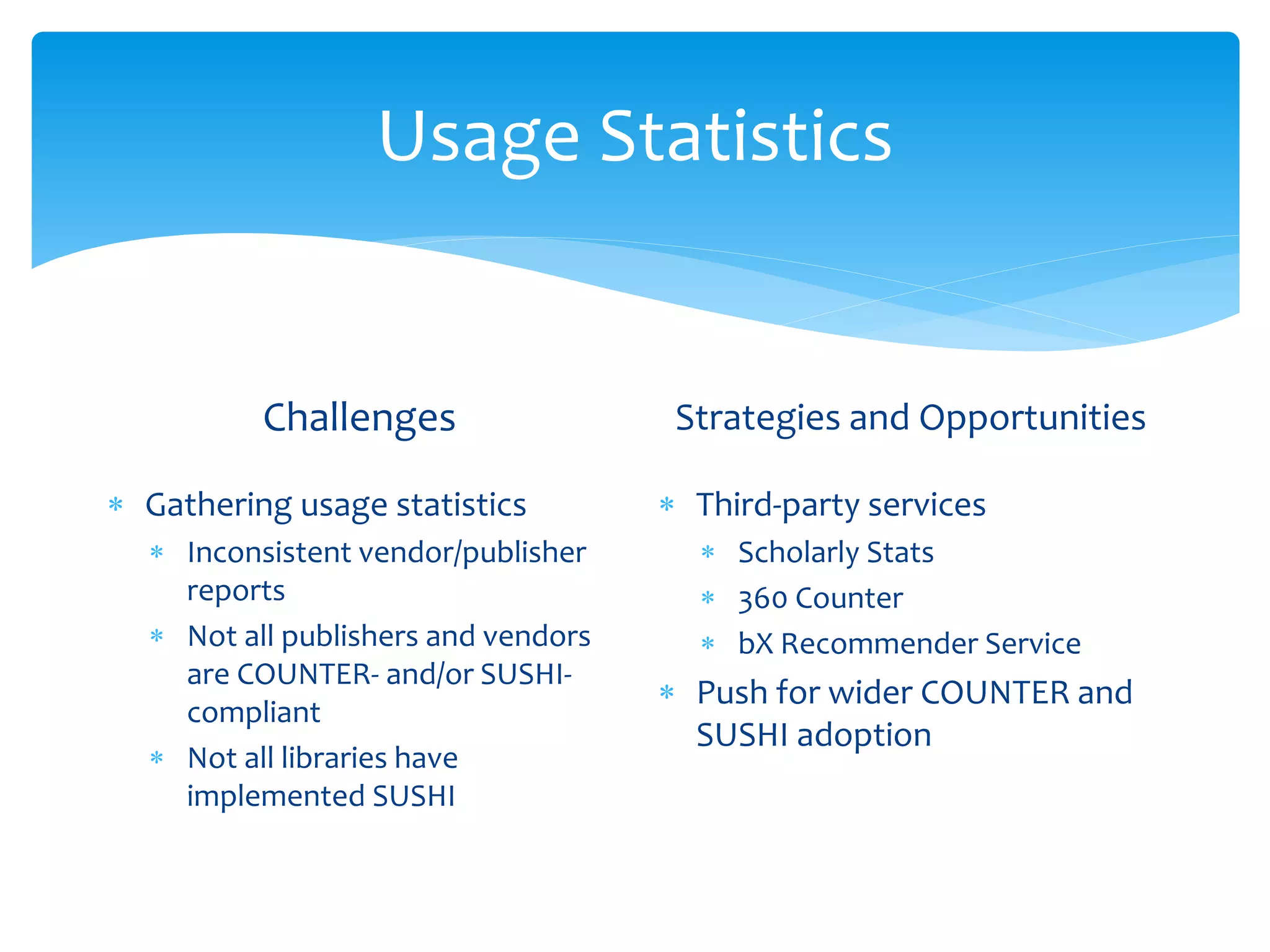 Usage Statistics
Challenges
 Gathering usage statistics
 Inconsistent vendor/publisher
reports
 Not all publishers and vendors
are COUNTER- and/or SUSHI-
compliant
 Not all libraries have
implemented SUSHI
Strategies and Opportunities
 Third-party services
 Scholarly Stats
 360 Counter
 bX Recommender Service
 Push for wider COUNTER and
SUSHI adoption
 