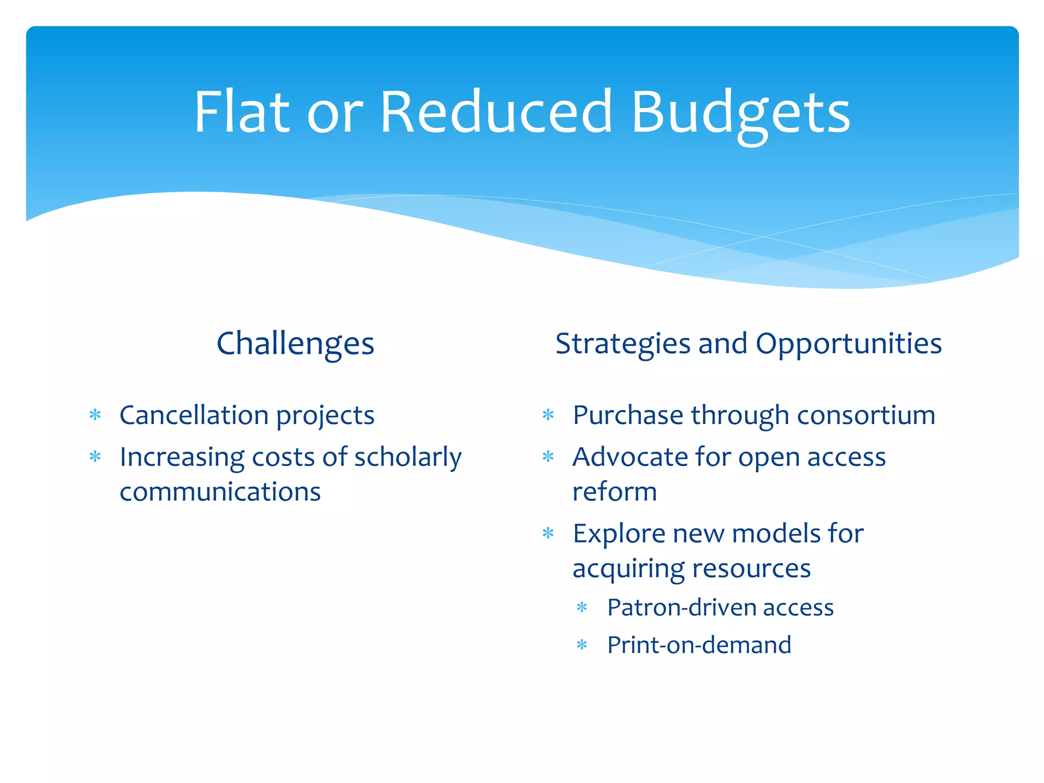 Flat or Reduced Budgets
Challenges
 Cancellation projects
 Increasing costs of scholarly
communications
Strategies and Opportunities
 Purchase through consortium
 Advocate for open access
reform
 Explore new models for
acquiring resources
 Patron-driven access
 Print-on-demand
 