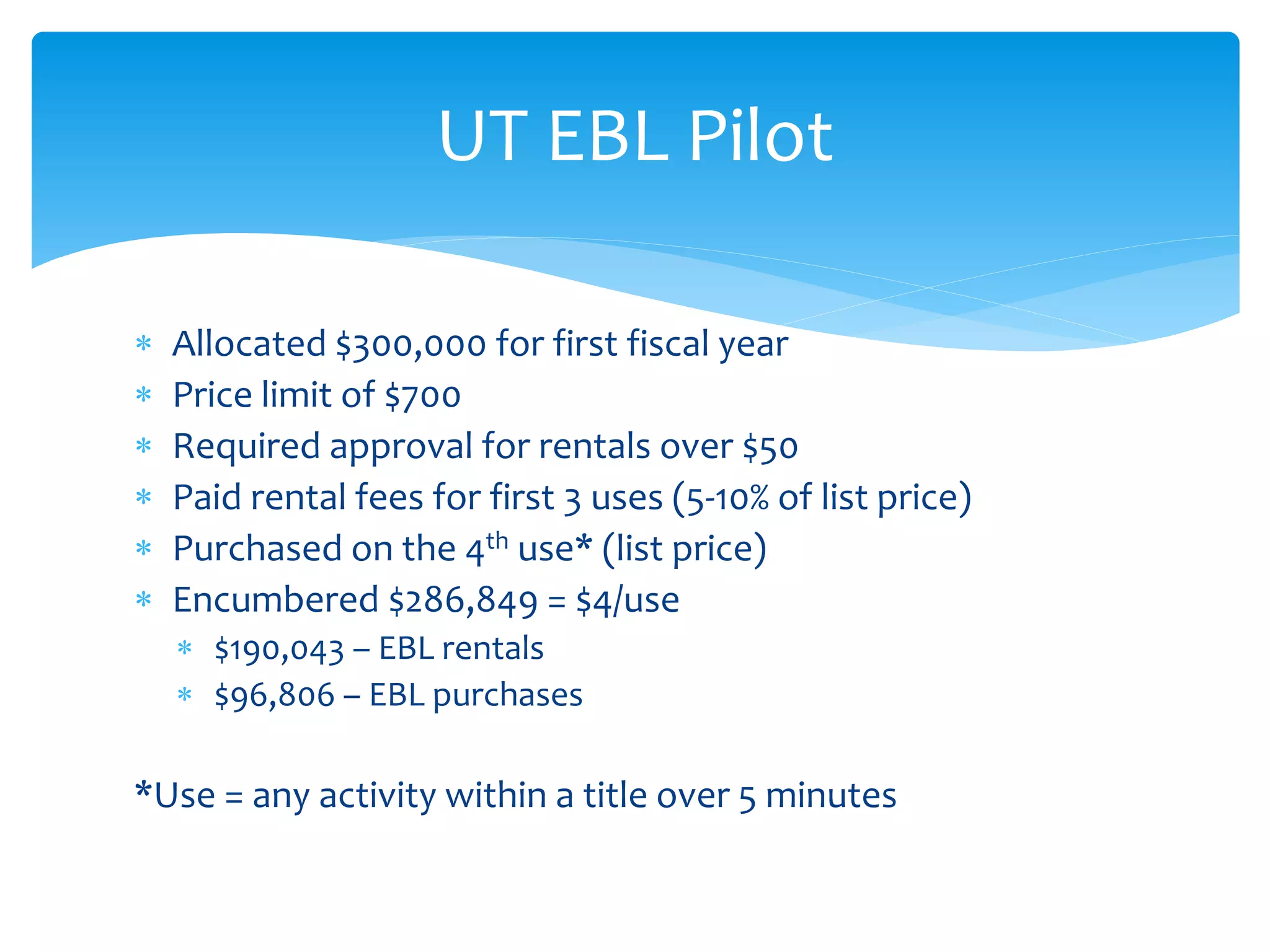  Allocated $300,000 for first fiscal year
 Price limit of $700
 Required approval for rentals over $50
 Paid rental fees for first 3 uses (5-10% of list price)
 Purchased on the 4th use* (list price)
 Encumbered $286,849 = $4/use
 $190,043 – EBL rentals
 $96,806 – EBL purchases
*Use = any activity within a title over 5 minutes
UT EBL Pilot
 