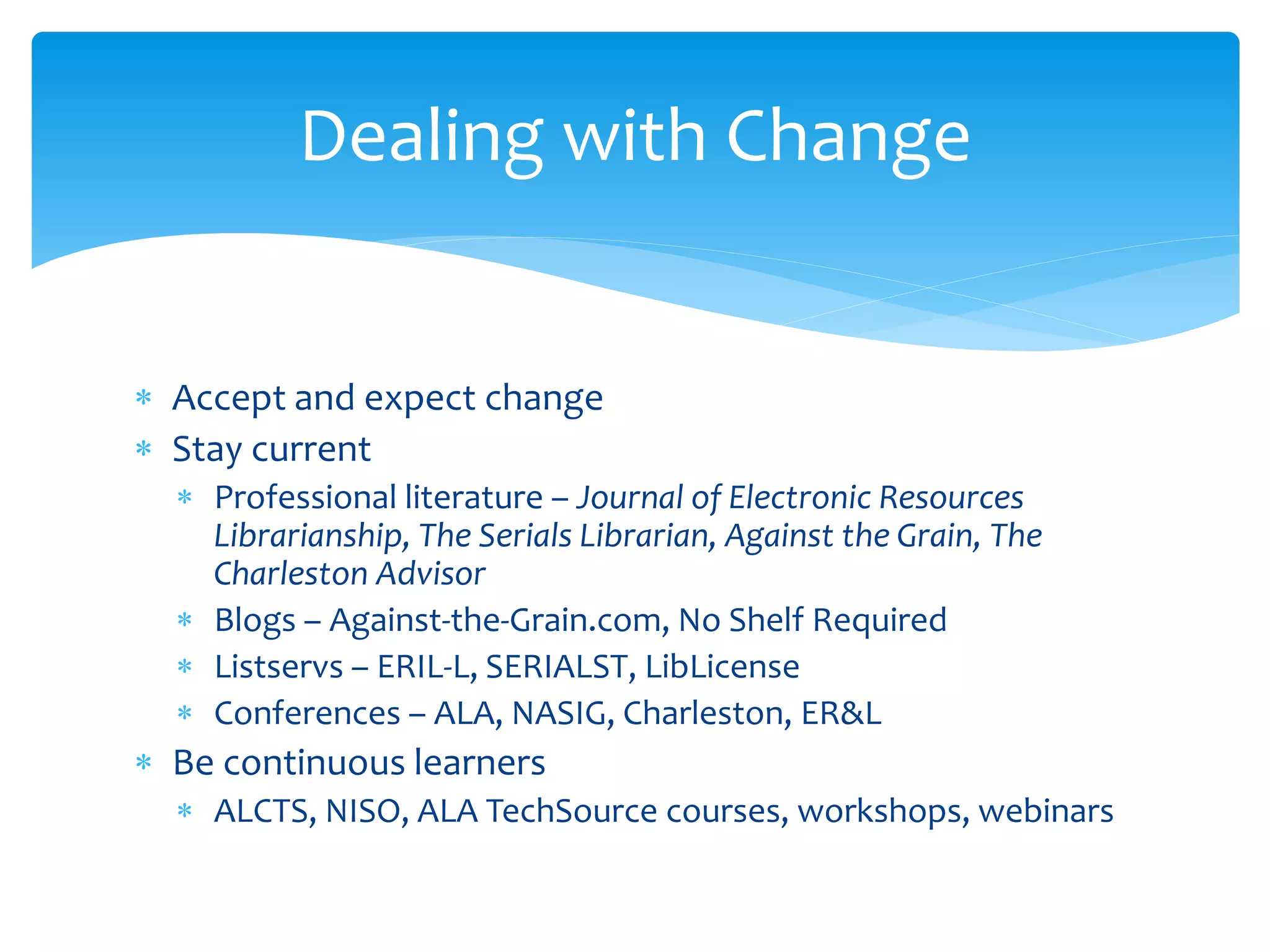  Accept and expect change
 Stay current
 Professional literature – Journal of Electronic Resources
Librarianship, The Serials Librarian, Against the Grain, The
Charleston Advisor
 Blogs – Against-the-Grain.com, No Shelf Required
 Listservs – ERIL-L, SERIALST, LibLicense
 Conferences – ALA, NASIG, Charleston, ER&L
 Be continuous learners
 ALCTS, NISO, ALA TechSource courses, workshops, webinars
Dealing with Change
 