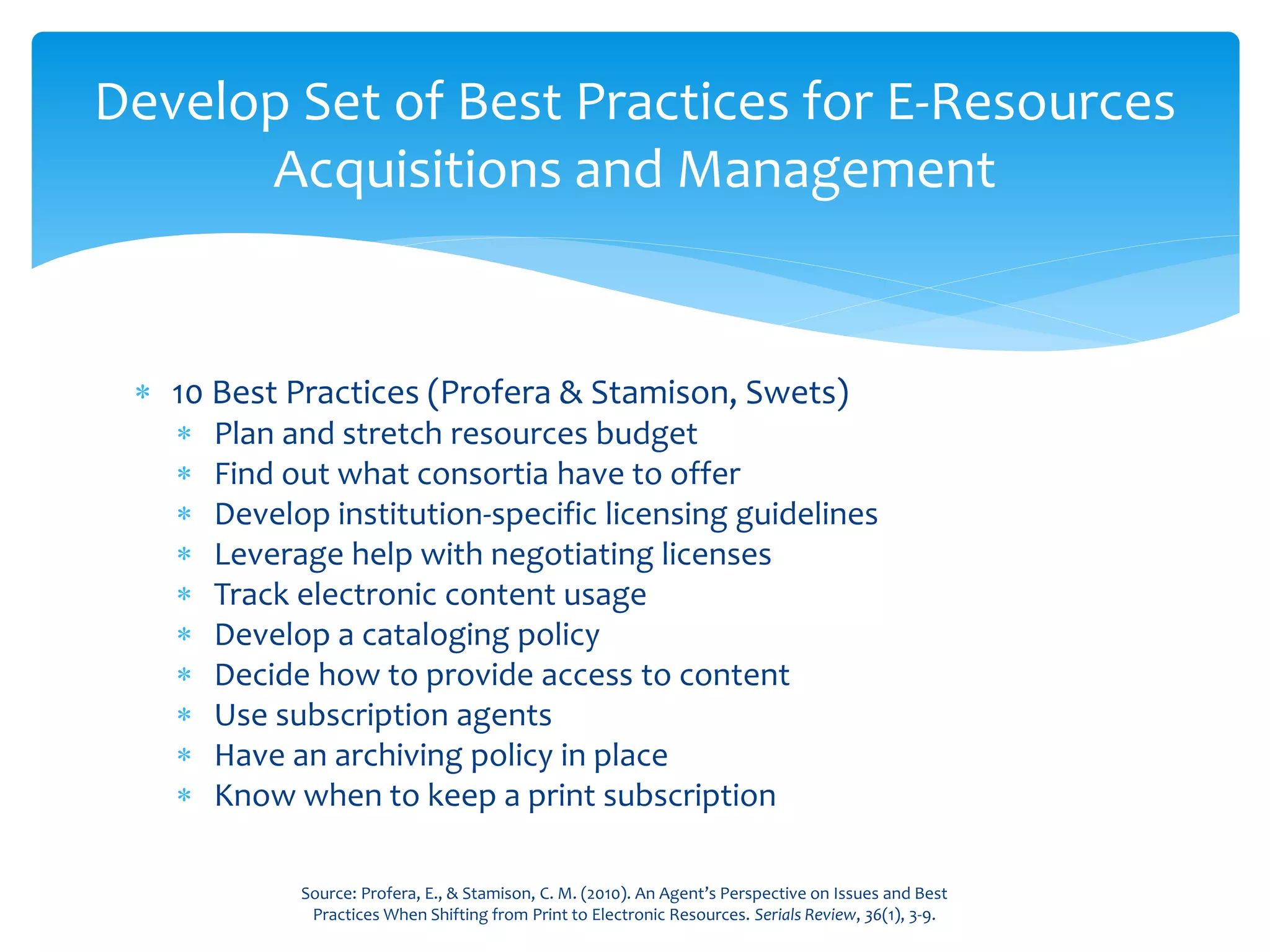  10 Best Practices (Profera & Stamison, Swets)
 Plan and stretch resources budget
 Find out what consortia have to offer
 Develop institution-specific licensing guidelines
 Leverage help with negotiating licenses
 Track electronic content usage
 Develop a cataloging policy
 Decide how to provide access to content
 Use subscription agents
 Have an archiving policy in place
 Know when to keep a print subscription
Develop Set of Best Practices for E-Resources
Acquisitions and Management
Source: Profera, E., & Stamison, C. M. (2010). An Agent’s Perspective on Issues and Best
Practices When Shifting from Print to Electronic Resources. Serials Review, 36(1), 3-9.
 