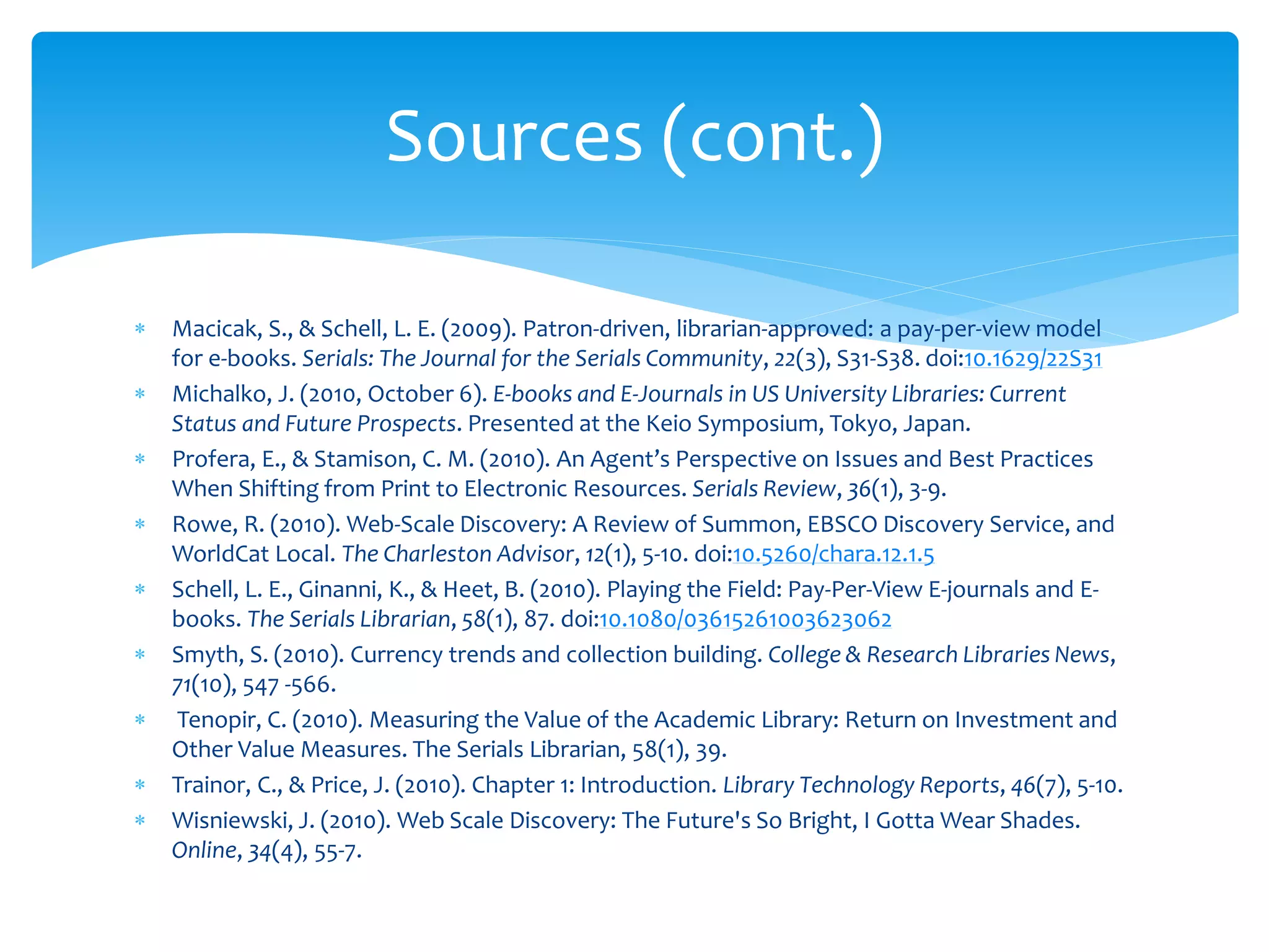  Macicak, S., & Schell, L. E. (2009). Patron-driven, librarian-approved: a pay-per-view model
for e-books. Serials: The Journal for the Serials Community, 22(3), S31-S38. doi:10.1629/22S31
 Michalko, J. (2010, October 6). E-books and E-Journals in US University Libraries: Current
Status and Future Prospects. Presented at the Keio Symposium, Tokyo, Japan.
 Profera, E., & Stamison, C. M. (2010). An Agent’s Perspective on Issues and Best Practices
When Shifting from Print to Electronic Resources. Serials Review, 36(1), 3-9.
 Rowe, R. (2010). Web-Scale Discovery: A Review of Summon, EBSCO Discovery Service, and
WorldCat Local. The Charleston Advisor, 12(1), 5-10. doi:10.5260/chara.12.1.5
 Schell, L. E., Ginanni, K., & Heet, B. (2010). Playing the Field: Pay-Per-View E-journals and E-
books. The Serials Librarian, 58(1), 87. doi:10.1080/03615261003623062
 Smyth, S. (2010). Currency trends and collection building. College & Research Libraries News,
71(10), 547 -566.
 Tenopir, C. (2010). Measuring the Value of the Academic Library: Return on Investment and
Other Value Measures. The Serials Librarian, 58(1), 39.
 Trainor, C., & Price, J. (2010). Chapter 1: Introduction. Library Technology Reports, 46(7), 5-10.
 Wisniewski, J. (2010). Web Scale Discovery: The Future's So Bright, I Gotta Wear Shades.
Online, 34(4), 55-7.
Sources (cont.)
 