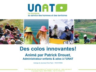 Des colos innovantes!
Animé par Patrick Drouet,
Administrateur enfants & ados à l’UNAT
Auberge de Jeunesse Paris Pajol – 75018 PARIS

Union Nationale des Associations de Tourisme et de plein air – www.unat.asso.fr
8 rue César Franck, 75015 PARIS – Tél: 01 47 83 21 73

 