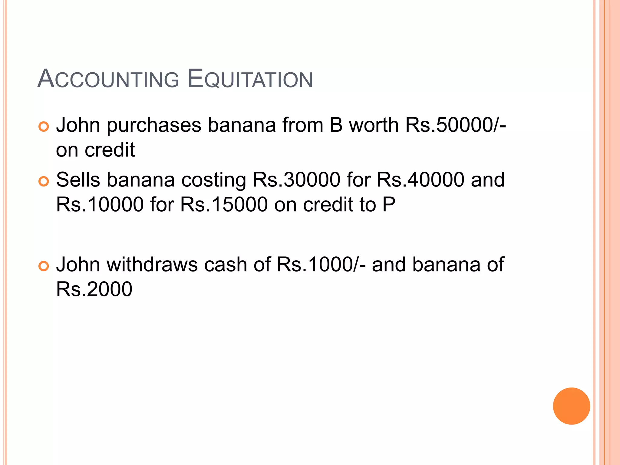 ACCOUNTING EQUITATION 
 John purchases banana from B worth Rs.50000/- 
on credit 
 Sells banana costing Rs.30000 for Rs.40000 and 
Rs.10000 for Rs.15000 on credit to P 
 John withdraws cash of Rs.1000/- and banana of 
Rs.2000 
 