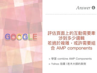 評估⾴頁⾯面上的互動需要牽
涉到多少邏輯
若若過於複雜，或許需要組
合 AMP components
Answer ❹
GOOGLE
> 學習 combine AMP Components
> Yahoo 拍賣 (老⽊木⼤大師的案例例
 