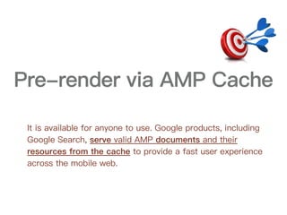 Pre-render via AMP Cache
It is available for anyone to use. Google products, including
Google Search, serve valid AMP documents and their
resources from the cache to provide a fast user experience
across the mobile web.
 