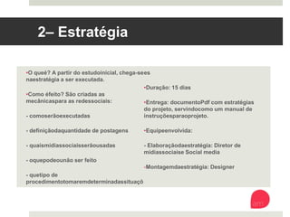 2 – Estratégia
• O que é? A partir do estudo inicial, chega-se
na estratégia a ser executada. 
• Como é feito? São criadas as mecânicas
para as redes sociais:
- como serão executadas
- definição da quantidade de postagens
- quais mídias sociais serão usadas
- o que pode ou não ser feito
- que tipo de procedimento tomar em
determinadas situações
• Duração: 15 dias 
• Entrega: documento Pdf com estratégias do
projeto, servindo como um manual de
instruções para o projeto. 
• Equipe envolvida: 
- Elaboração da estratégia: Diretor de mídias
sociais e Social media 
- Montagem da estratégia: Designer
 