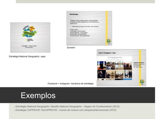 Exemplos 
- Estratégia National Geographic: Desafio National Geographic - Viagem do Conhecimento (2012).
- Estratégia CAPRICHO: NoCAPRICHO - evento de música com atrações internacionais (2012)
Estratégia National Geographic: capa 
Sumário	
  
Facebook + Instagram: mecânica de estratégia 	
  
 