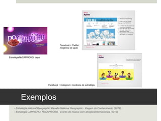 Exemplos 
- Estratégia National Geographic: Desafio National Geographic - Viagem do Conhecimento (2012).
- Estratégia CAPRICHO: NoCAPRICHO - evento de música com atrações internacionais (2012)
Estratégia NoCAPRICHO: capa 
Facebook + Twitter:
meçânica de ação 	
  
Facebook + Instagram: mecânica de estratégia 	
  
 