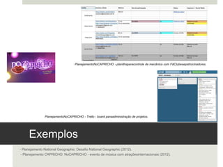 Exemplos 
- Planejamento National Geographic: Desafio National Geographic (2012).
 - Planejamento CAPRICHO: NoCAPRICHO - evento de música com atrações internacionais (2012).
Planejamento NoCAPRICHO - planilha para controle de mecânica com Fã Clubes e patrocinadores. 
Planejamento NoCAPRICHO - Trello - board para administração de projetos.
 