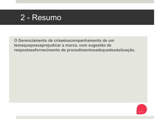 2 - Resumo
O Gerenciamento de crise é o acompanhamento de um tema que possa
prejudicar a marca, com sugestão de respostas e fornecimento de
procedimentos adequados à situação.
 