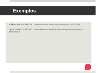 Exemplos
• CAPRICHO: NoCAPRICHO - evento de música com atrações internacionais (2012)
• MTV: Colírios CAPRICHO - reality show transmedia para descobrir o garoto mais bonito
do Brasil (2010).
 