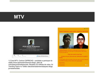 MTV	
  
1) Crise MTV: Colírios CAPRICHO - candidato a participar do
reality show aparece em diversos blogs, sites de notícias e
outras redes sociais. Recebeu 52 milhões de votos, foi
Trending Topics no Twitter e deu diversas entrevistas para
blogs, jornais e revistas.
 