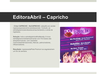 Editora Abril – Capricho 	
  
- Crise CAPRICHO - NoCAPRICHO: o desafio era vender
ingressos para o evento viaredes sociais. Contudo, as
estratégias iniciais não estavam aumentando a venda de
ingressos.
Solução: toda a estratégia inicial foi alterada. A nova
estratégica consistia em parcerias com Fã-Clubes das
atrações musicais, com os artistas (nacionais e
internacionais), Marcas, patrocinadores, influenciadores.
Resultado: ingressos da Pista Premium se esgotaram em
um fim de semana.
 