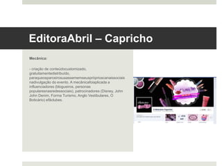 Editora Abril – Capricho 	
  
Mecânica:
- criação de conteúdo customizado, gratuitamente
distribuído, para que os parceiros usassem em seus
próprios canais sociais na divulgação do evento. A
mecânica foi aplicada a influenciadores (blogueiros,
personas populares nas redes sociais), patrocinadores
(Disney, John John Denim, Forma Turismo, Anglo
Vestibulares, O Boticário) e fã clubes.
 