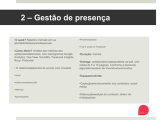 2 – Gestão de presença
• O que é? Relatório mensal com as atividades feitas
nas redes sociais.
• Como é feito? Análise das métricas das ações nas
redes sociais, com os programas Google Analytics,
One View, SocioBro, Facebook Insights, Scup,
Pictacular.
• O relatório é elaborado de acordo com o modelo:
• Geral
• Ações nas redes sociais
• Métricas
• Aprendizados
• Próximos passos
• Top 5: posts no Facebook
• Duração: mensal
• Entrega: o relatório é enviado ao cliente via pdf,
com média de 5 a 15 páginas. Conforme a demanda,
alguns itens podem ser inseridos ou removidos.
• Equipe envolvida:
• Captação e monitoramento dos conteúdos: social
media
• Elaboração e edição do conteúdo: diretor de
mídias sociais.
 