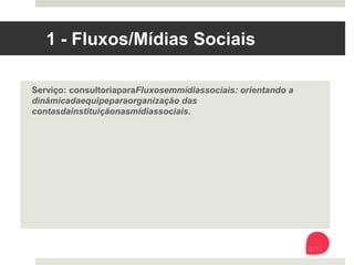 1 - Fluxos/Mídias Sociais
Serviço: consultoria para Fluxos em mídias sociais: orientando a
dinâmica da equipe para organização das contas da instituição nas
mídias sociais.
 