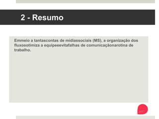 2 - Resumo
Em meio a tantas contas de mídias sociais (MS), a organização dos fluxos
otimiza a equipe e evita falhas de comunicação na rotina de trabalho. 
 