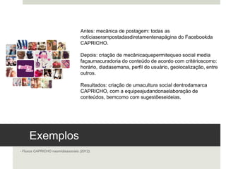 Exemplos 
- Fluxos CAPRICHO nas mídias sociais (2012). 
Antes: mecânica de postagem: todas as notícias eram
postadas diretamente na página do Facebook da
CAPRICHO.
Depois: criação de mecânica que permite que o social media
faça uma curadoria do conteúdo de acordo com critérios
como: horário, dia da semana, perfil do usuário,
geolocalização, entre outros.
Resultados: criação de uma cultura social dentro da marca
CAPRICHO, com a equipe ajudando na elaboração de
conteúdos, bem como com sugestões e ideias. 
 